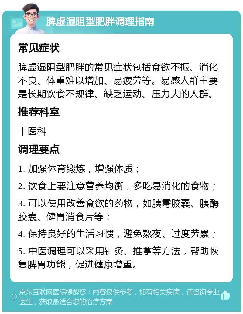 脾虚湿阻型肥胖调理指南 常见症状 脾虚湿阻型肥胖的常见症状包括食欲不振、消化不良、体重难以增加、易疲劳等。易感人群主要是长期饮食不规律、缺乏运动、压力大的人群。 推荐科室 中医科 调理要点 1. 加强体育锻炼，增强体质； 2. 饮食上要注意营养均衡，多吃易消化的食物； 3. 可以使用改善食欲的药物，如胰霉胶囊、胰酶胶囊、健胃消食片等； 4. 保持良好的生活习惯，避免熬夜、过度劳累； 5. 中医调理可以采用针灸、推拿等方法，帮助恢复脾胃功能，促进健康增重。