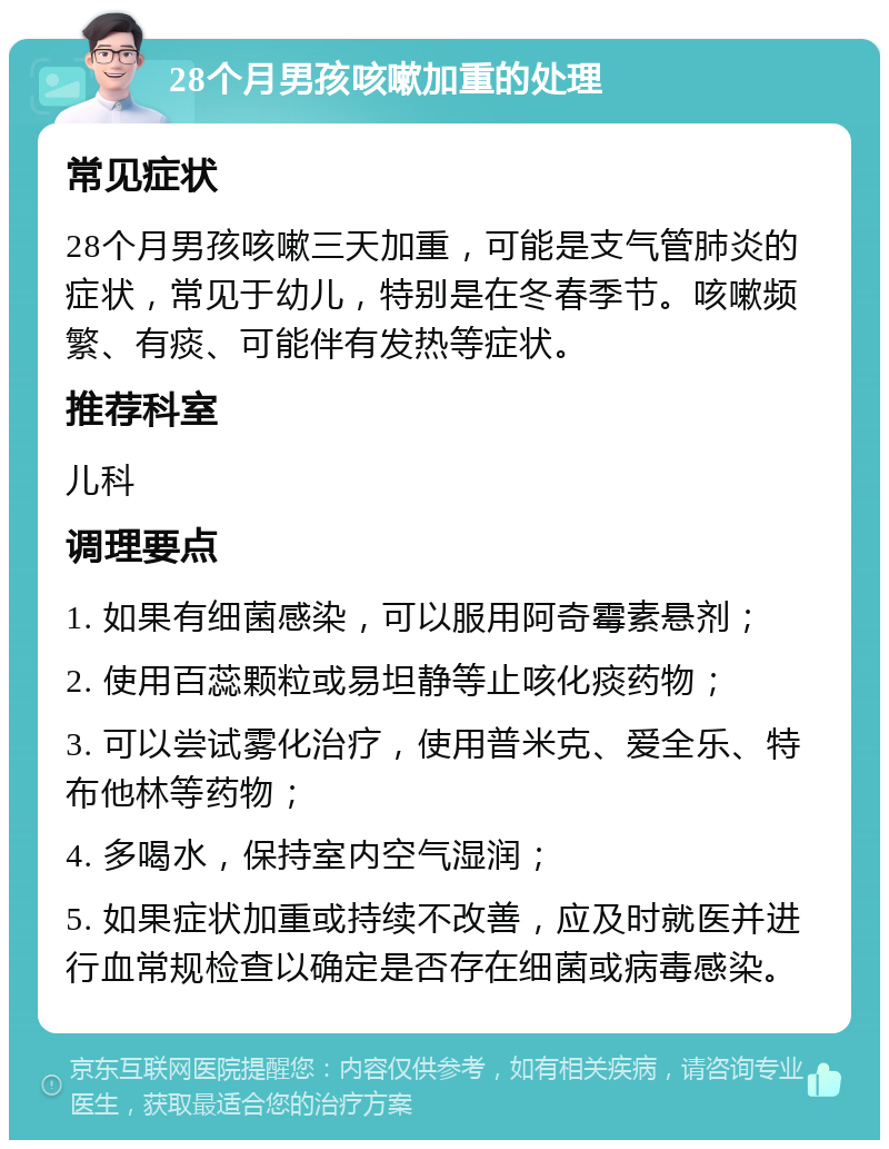 28个月男孩咳嗽加重的处理 常见症状 28个月男孩咳嗽三天加重，可能是支气管肺炎的症状，常见于幼儿，特别是在冬春季节。咳嗽频繁、有痰、可能伴有发热等症状。 推荐科室 儿科 调理要点 1. 如果有细菌感染，可以服用阿奇霉素悬剂； 2. 使用百蕊颗粒或易坦静等止咳化痰药物； 3. 可以尝试雾化治疗，使用普米克、爱全乐、特布他林等药物； 4. 多喝水，保持室内空气湿润； 5. 如果症状加重或持续不改善，应及时就医并进行血常规检查以确定是否存在细菌或病毒感染。