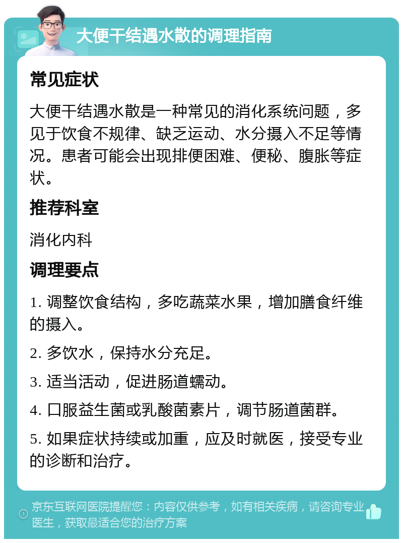 大便干结遇水散的调理指南 常见症状 大便干结遇水散是一种常见的消化系统问题，多见于饮食不规律、缺乏运动、水分摄入不足等情况。患者可能会出现排便困难、便秘、腹胀等症状。 推荐科室 消化内科 调理要点 1. 调整饮食结构，多吃蔬菜水果，增加膳食纤维的摄入。 2. 多饮水，保持水分充足。 3. 适当活动，促进肠道蠕动。 4. 口服益生菌或乳酸菌素片，调节肠道菌群。 5. 如果症状持续或加重，应及时就医，接受专业的诊断和治疗。