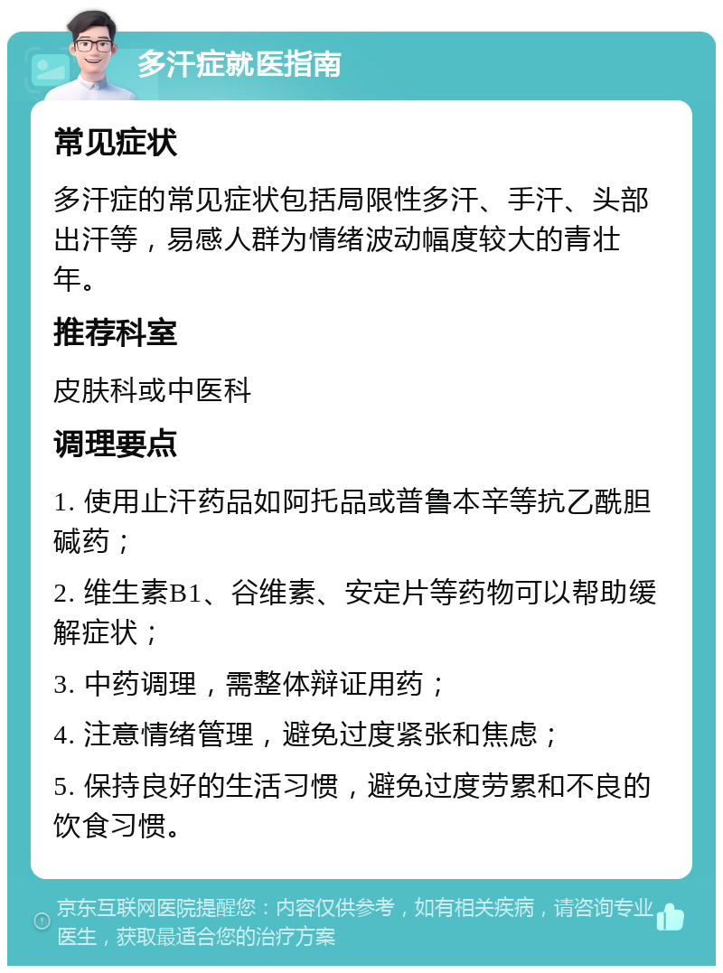 多汗症就医指南 常见症状 多汗症的常见症状包括局限性多汗、手汗、头部出汗等，易感人群为情绪波动幅度较大的青壮年。 推荐科室 皮肤科或中医科 调理要点 1. 使用止汗药品如阿托品或普鲁本辛等抗乙酰胆碱药； 2. 维生素B1、谷维素、安定片等药物可以帮助缓解症状； 3. 中药调理，需整体辩证用药； 4. 注意情绪管理，避免过度紧张和焦虑； 5. 保持良好的生活习惯，避免过度劳累和不良的饮食习惯。