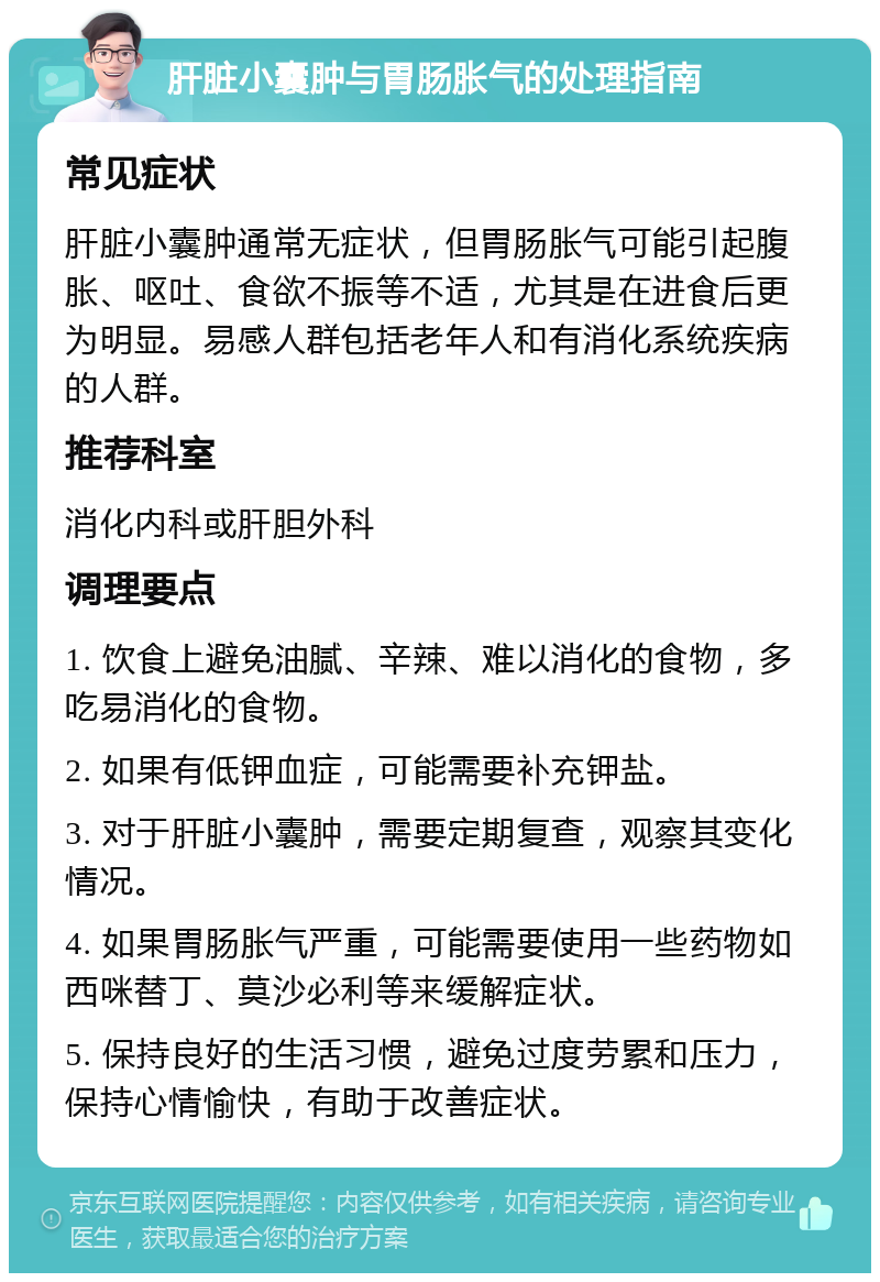 肝脏小囊肿与胃肠胀气的处理指南 常见症状 肝脏小囊肿通常无症状，但胃肠胀气可能引起腹胀、呕吐、食欲不振等不适，尤其是在进食后更为明显。易感人群包括老年人和有消化系统疾病的人群。 推荐科室 消化内科或肝胆外科 调理要点 1. 饮食上避免油腻、辛辣、难以消化的食物，多吃易消化的食物。 2. 如果有低钾血症，可能需要补充钾盐。 3. 对于肝脏小囊肿，需要定期复查，观察其变化情况。 4. 如果胃肠胀气严重，可能需要使用一些药物如西咪替丁、莫沙必利等来缓解症状。 5. 保持良好的生活习惯，避免过度劳累和压力，保持心情愉快，有助于改善症状。