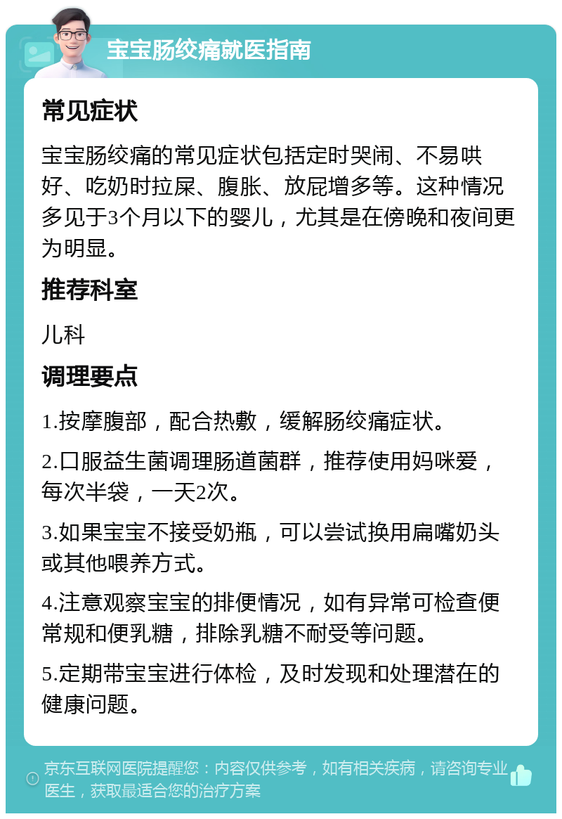 宝宝肠绞痛就医指南 常见症状 宝宝肠绞痛的常见症状包括定时哭闹、不易哄好、吃奶时拉屎、腹胀、放屁增多等。这种情况多见于3个月以下的婴儿，尤其是在傍晚和夜间更为明显。 推荐科室 儿科 调理要点 1.按摩腹部，配合热敷，缓解肠绞痛症状。 2.口服益生菌调理肠道菌群，推荐使用妈咪爱，每次半袋，一天2次。 3.如果宝宝不接受奶瓶，可以尝试换用扁嘴奶头或其他喂养方式。 4.注意观察宝宝的排便情况，如有异常可检查便常规和便乳糖，排除乳糖不耐受等问题。 5.定期带宝宝进行体检，及时发现和处理潜在的健康问题。