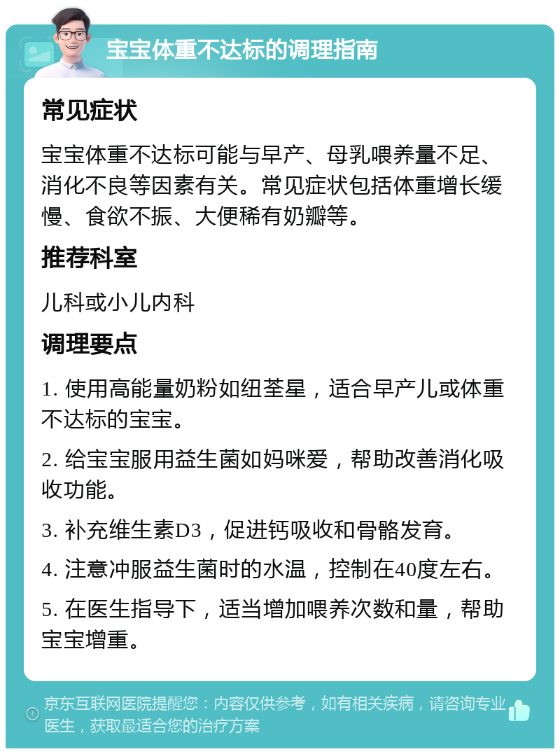 宝宝体重不达标的调理指南 常见症状 宝宝体重不达标可能与早产、母乳喂养量不足、消化不良等因素有关。常见症状包括体重增长缓慢、食欲不振、大便稀有奶瓣等。 推荐科室 儿科或小儿内科 调理要点 1. 使用高能量奶粉如纽荃星，适合早产儿或体重不达标的宝宝。 2. 给宝宝服用益生菌如妈咪爱，帮助改善消化吸收功能。 3. 补充维生素D3，促进钙吸收和骨骼发育。 4. 注意冲服益生菌时的水温，控制在40度左右。 5. 在医生指导下，适当增加喂养次数和量，帮助宝宝增重。