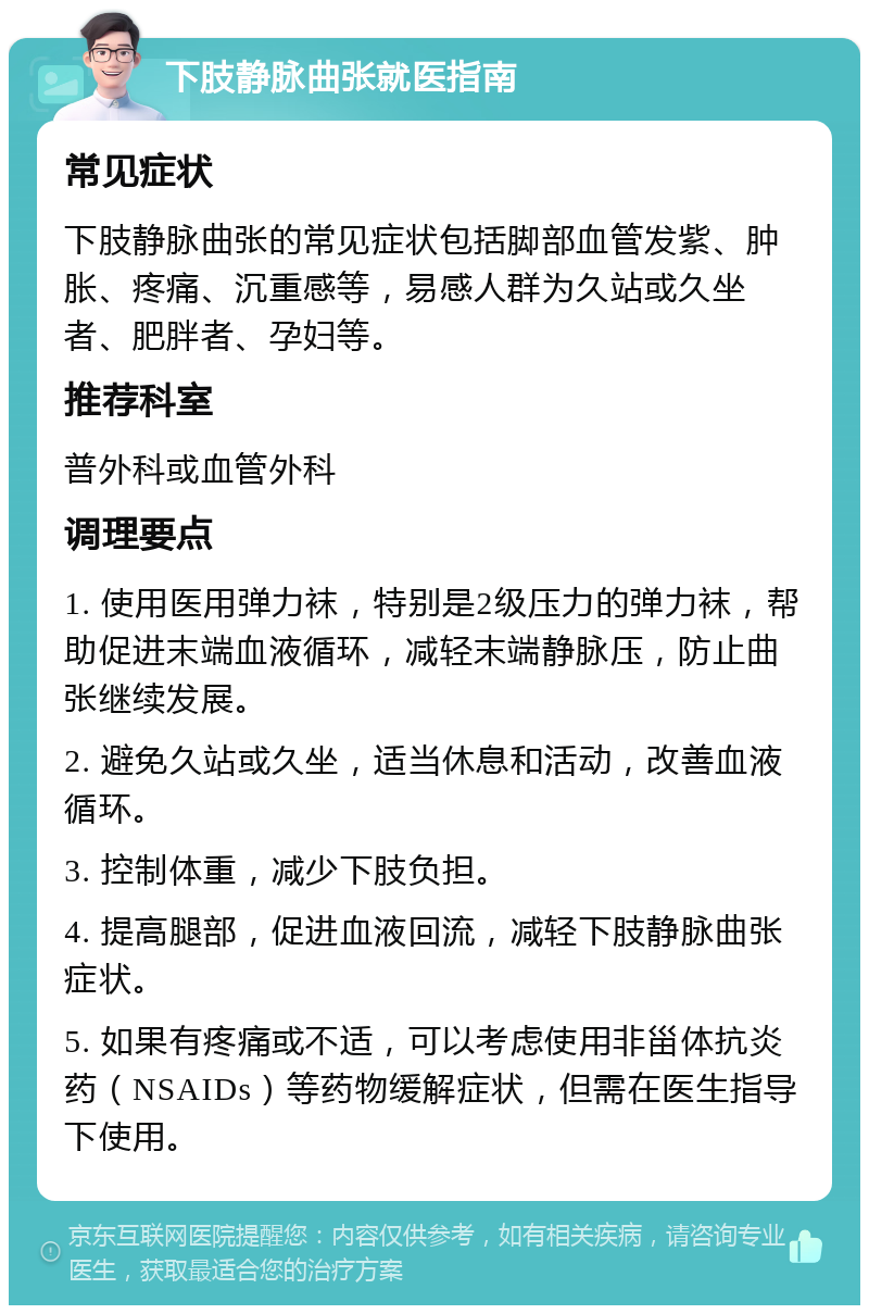 下肢静脉曲张就医指南 常见症状 下肢静脉曲张的常见症状包括脚部血管发紫、肿胀、疼痛、沉重感等，易感人群为久站或久坐者、肥胖者、孕妇等。 推荐科室 普外科或血管外科 调理要点 1. 使用医用弹力袜，特别是2级压力的弹力袜，帮助促进末端血液循环，减轻末端静脉压，防止曲张继续发展。 2. 避免久站或久坐，适当休息和活动，改善血液循环。 3. 控制体重，减少下肢负担。 4. 提高腿部，促进血液回流，减轻下肢静脉曲张症状。 5. 如果有疼痛或不适，可以考虑使用非甾体抗炎药（NSAIDs）等药物缓解症状，但需在医生指导下使用。