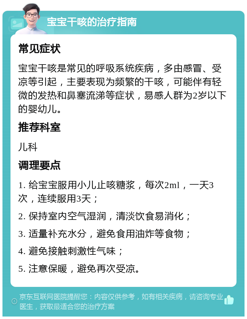 宝宝干咳的治疗指南 常见症状 宝宝干咳是常见的呼吸系统疾病，多由感冒、受凉等引起，主要表现为频繁的干咳，可能伴有轻微的发热和鼻塞流涕等症状，易感人群为2岁以下的婴幼儿。 推荐科室 儿科 调理要点 1. 给宝宝服用小儿止咳糖浆，每次2ml，一天3次，连续服用3天； 2. 保持室内空气湿润，清淡饮食易消化； 3. 适量补充水分，避免食用油炸等食物； 4. 避免接触刺激性气味； 5. 注意保暖，避免再次受凉。