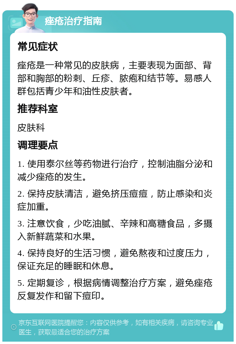 痤疮治疗指南 常见症状 痤疮是一种常见的皮肤病，主要表现为面部、背部和胸部的粉刺、丘疹、脓疱和结节等。易感人群包括青少年和油性皮肤者。 推荐科室 皮肤科 调理要点 1. 使用泰尔丝等药物进行治疗，控制油脂分泌和减少痤疮的发生。 2. 保持皮肤清洁，避免挤压痘痘，防止感染和炎症加重。 3. 注意饮食，少吃油腻、辛辣和高糖食品，多摄入新鲜蔬菜和水果。 4. 保持良好的生活习惯，避免熬夜和过度压力，保证充足的睡眠和休息。 5. 定期复诊，根据病情调整治疗方案，避免痤疮反复发作和留下痘印。