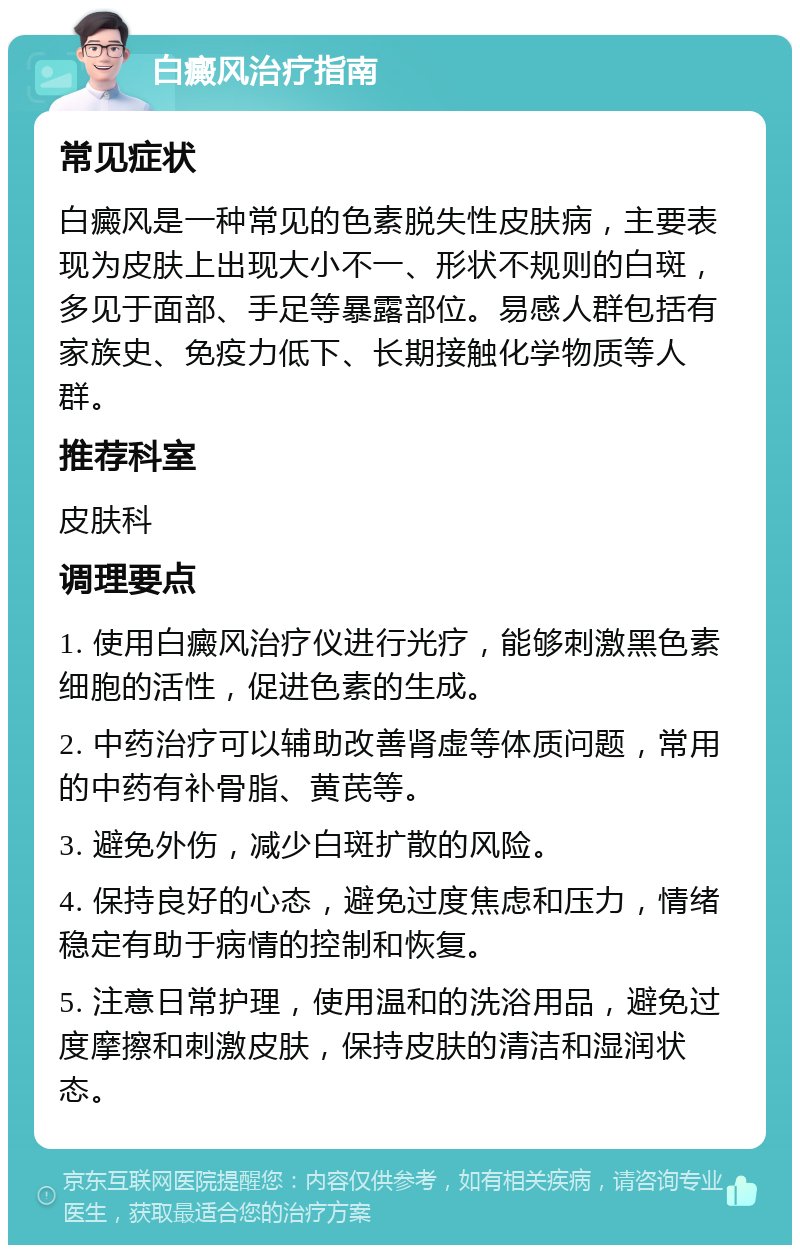 白癜风治疗指南 常见症状 白癜风是一种常见的色素脱失性皮肤病，主要表现为皮肤上出现大小不一、形状不规则的白斑，多见于面部、手足等暴露部位。易感人群包括有家族史、免疫力低下、长期接触化学物质等人群。 推荐科室 皮肤科 调理要点 1. 使用白癜风治疗仪进行光疗，能够刺激黑色素细胞的活性，促进色素的生成。 2. 中药治疗可以辅助改善肾虚等体质问题，常用的中药有补骨脂、黄芪等。 3. 避免外伤，减少白斑扩散的风险。 4. 保持良好的心态，避免过度焦虑和压力，情绪稳定有助于病情的控制和恢复。 5. 注意日常护理，使用温和的洗浴用品，避免过度摩擦和刺激皮肤，保持皮肤的清洁和湿润状态。