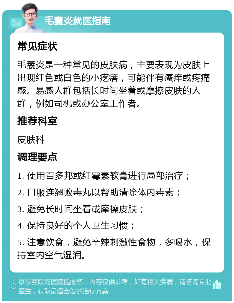 毛囊炎就医指南 常见症状 毛囊炎是一种常见的皮肤病，主要表现为皮肤上出现红色或白色的小疙瘩，可能伴有瘙痒或疼痛感。易感人群包括长时间坐着或摩擦皮肤的人群，例如司机或办公室工作者。 推荐科室 皮肤科 调理要点 1. 使用百多邦或红霉素软膏进行局部治疗； 2. 口服连翘败毒丸以帮助清除体内毒素； 3. 避免长时间坐着或摩擦皮肤； 4. 保持良好的个人卫生习惯； 5. 注意饮食，避免辛辣刺激性食物，多喝水，保持室内空气湿润。