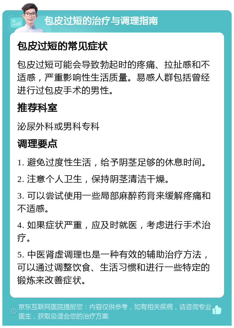 包皮过短的治疗与调理指南 包皮过短的常见症状 包皮过短可能会导致勃起时的疼痛、拉扯感和不适感，严重影响性生活质量。易感人群包括曾经进行过包皮手术的男性。 推荐科室 泌尿外科或男科专科 调理要点 1. 避免过度性生活，给予阴茎足够的休息时间。 2. 注意个人卫生，保持阴茎清洁干燥。 3. 可以尝试使用一些局部麻醉药膏来缓解疼痛和不适感。 4. 如果症状严重，应及时就医，考虑进行手术治疗。 5. 中医肾虚调理也是一种有效的辅助治疗方法，可以通过调整饮食、生活习惯和进行一些特定的锻炼来改善症状。