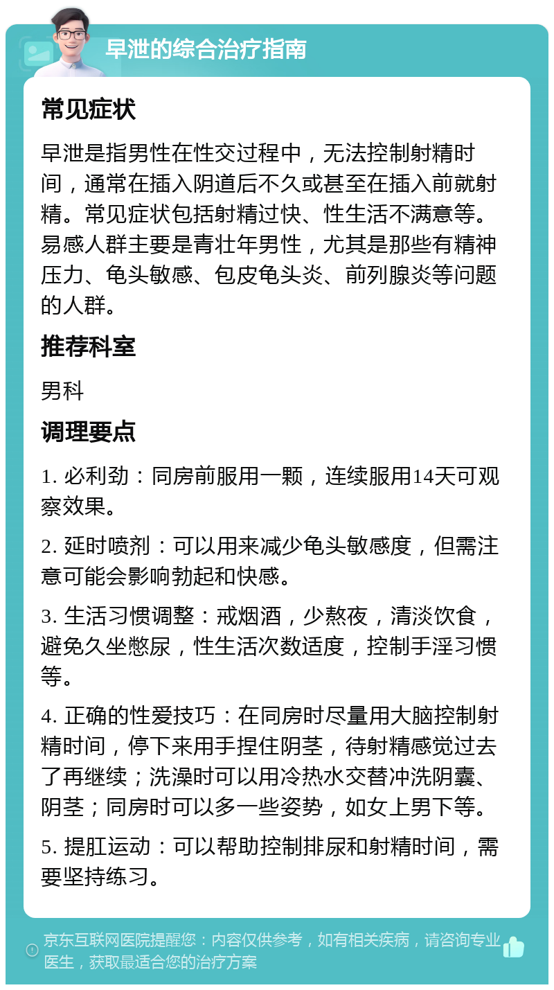 早泄的综合治疗指南 常见症状 早泄是指男性在性交过程中，无法控制射精时间，通常在插入阴道后不久或甚至在插入前就射精。常见症状包括射精过快、性生活不满意等。易感人群主要是青壮年男性，尤其是那些有精神压力、龟头敏感、包皮龟头炎、前列腺炎等问题的人群。 推荐科室 男科 调理要点 1. 必利劲：同房前服用一颗，连续服用14天可观察效果。 2. 延时喷剂：可以用来减少龟头敏感度，但需注意可能会影响勃起和快感。 3. 生活习惯调整：戒烟酒，少熬夜，清淡饮食，避免久坐憋尿，性生活次数适度，控制手淫习惯等。 4. 正确的性爱技巧：在同房时尽量用大脑控制射精时间，停下来用手捏住阴茎，待射精感觉过去了再继续；洗澡时可以用冷热水交替冲洗阴囊、阴茎；同房时可以多一些姿势，如女上男下等。 5. 提肛运动：可以帮助控制排尿和射精时间，需要坚持练习。