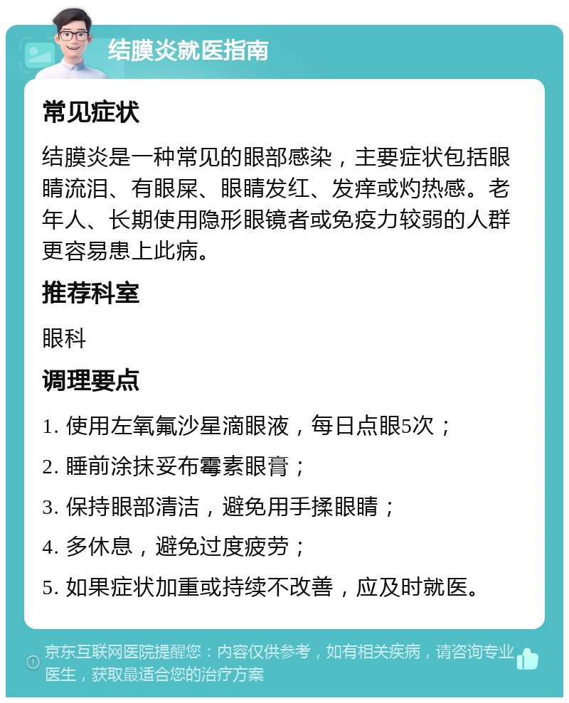 结膜炎就医指南 常见症状 结膜炎是一种常见的眼部感染，主要症状包括眼睛流泪、有眼屎、眼睛发红、发痒或灼热感。老年人、长期使用隐形眼镜者或免疫力较弱的人群更容易患上此病。 推荐科室 眼科 调理要点 1. 使用左氧氟沙星滴眼液，每日点眼5次； 2. 睡前涂抹妥布霉素眼膏； 3. 保持眼部清洁，避免用手揉眼睛； 4. 多休息，避免过度疲劳； 5. 如果症状加重或持续不改善，应及时就医。