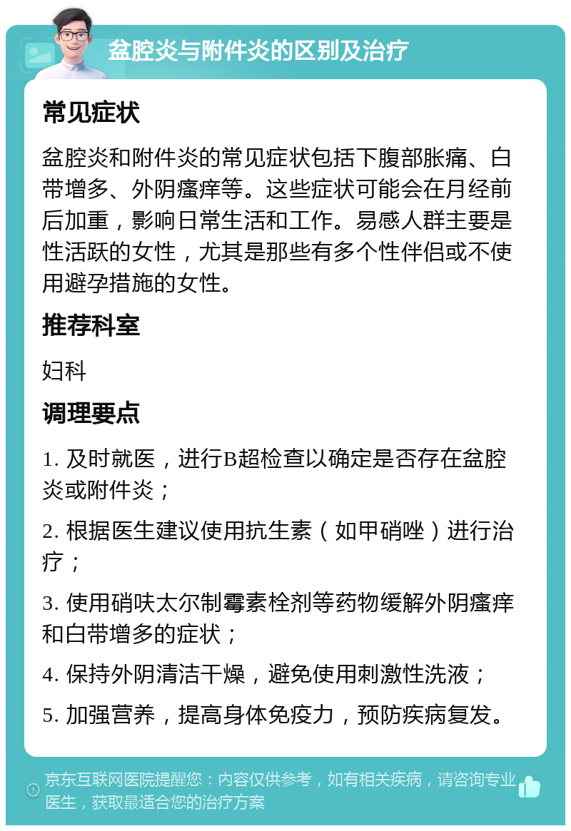 盆腔炎与附件炎的区别及治疗 常见症状 盆腔炎和附件炎的常见症状包括下腹部胀痛、白带增多、外阴瘙痒等。这些症状可能会在月经前后加重，影响日常生活和工作。易感人群主要是性活跃的女性，尤其是那些有多个性伴侣或不使用避孕措施的女性。 推荐科室 妇科 调理要点 1. 及时就医，进行B超检查以确定是否存在盆腔炎或附件炎； 2. 根据医生建议使用抗生素（如甲硝唑）进行治疗； 3. 使用硝呋太尔制霉素栓剂等药物缓解外阴瘙痒和白带增多的症状； 4. 保持外阴清洁干燥，避免使用刺激性洗液； 5. 加强营养，提高身体免疫力，预防疾病复发。