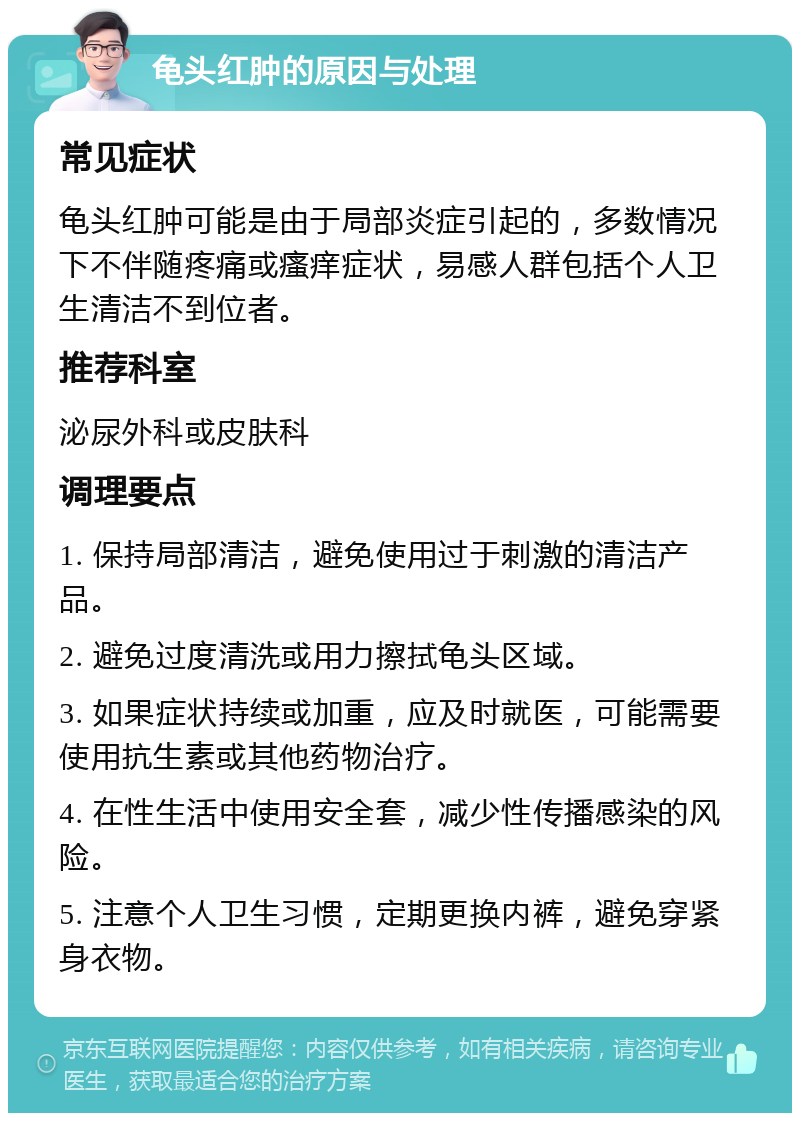 龟头红肿的原因与处理 常见症状 龟头红肿可能是由于局部炎症引起的，多数情况下不伴随疼痛或瘙痒症状，易感人群包括个人卫生清洁不到位者。 推荐科室 泌尿外科或皮肤科 调理要点 1. 保持局部清洁，避免使用过于刺激的清洁产品。 2. 避免过度清洗或用力擦拭龟头区域。 3. 如果症状持续或加重，应及时就医，可能需要使用抗生素或其他药物治疗。 4. 在性生活中使用安全套，减少性传播感染的风险。 5. 注意个人卫生习惯，定期更换内裤，避免穿紧身衣物。