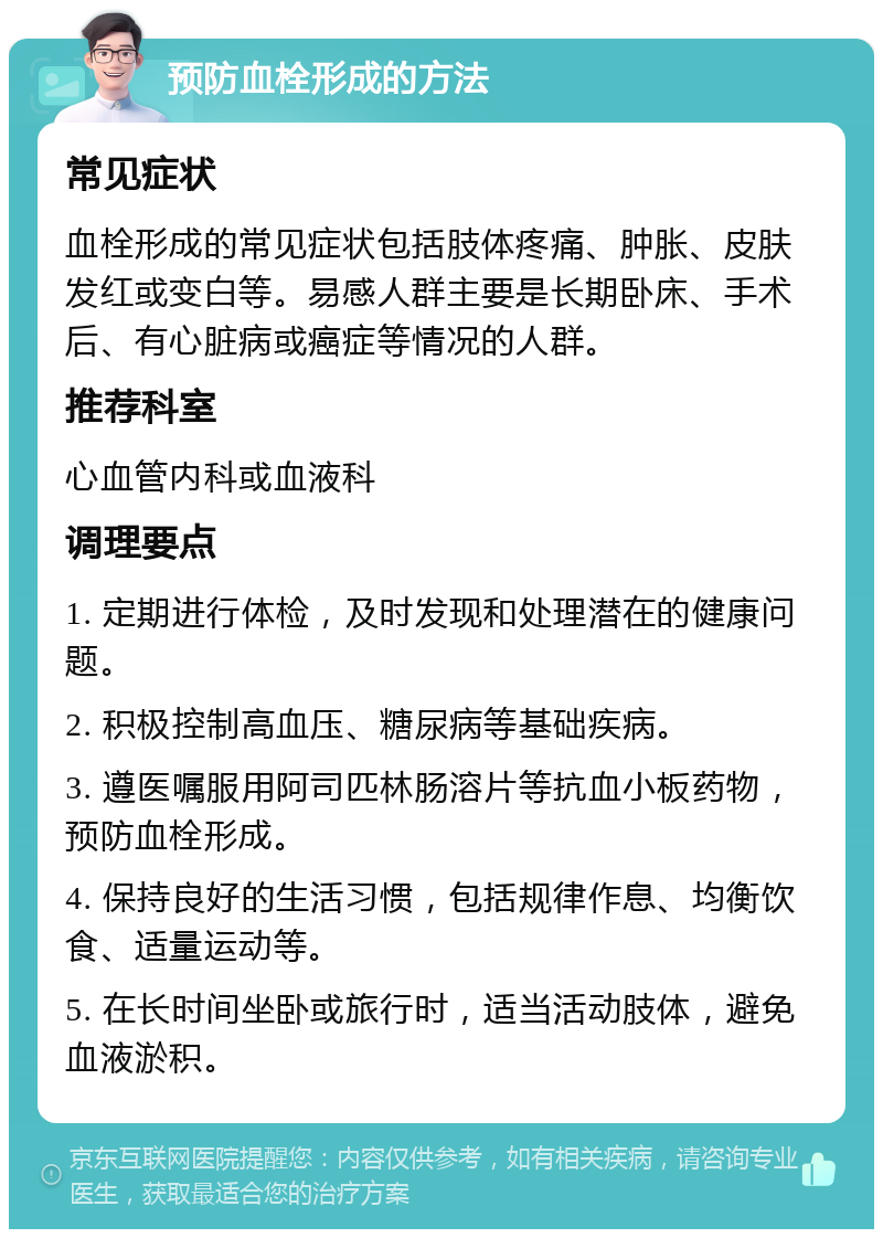 预防血栓形成的方法 常见症状 血栓形成的常见症状包括肢体疼痛、肿胀、皮肤发红或变白等。易感人群主要是长期卧床、手术后、有心脏病或癌症等情况的人群。 推荐科室 心血管内科或血液科 调理要点 1. 定期进行体检，及时发现和处理潜在的健康问题。 2. 积极控制高血压、糖尿病等基础疾病。 3. 遵医嘱服用阿司匹林肠溶片等抗血小板药物，预防血栓形成。 4. 保持良好的生活习惯，包括规律作息、均衡饮食、适量运动等。 5. 在长时间坐卧或旅行时，适当活动肢体，避免血液淤积。