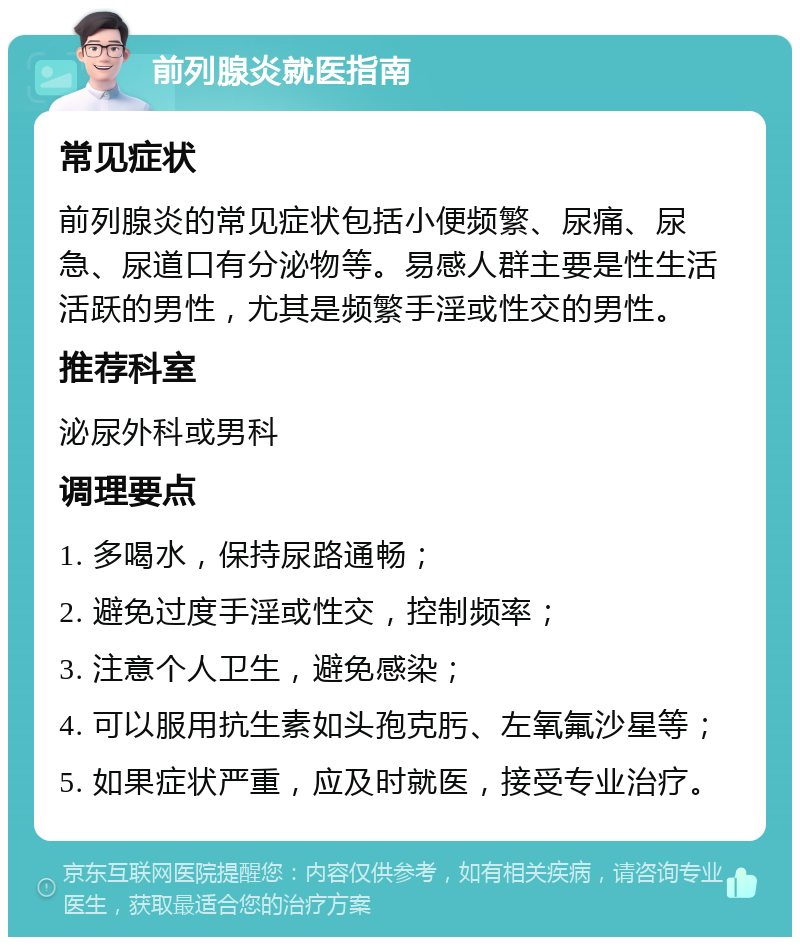 前列腺炎就医指南 常见症状 前列腺炎的常见症状包括小便频繁、尿痛、尿急、尿道口有分泌物等。易感人群主要是性生活活跃的男性，尤其是频繁手淫或性交的男性。 推荐科室 泌尿外科或男科 调理要点 1. 多喝水，保持尿路通畅； 2. 避免过度手淫或性交，控制频率； 3. 注意个人卫生，避免感染； 4. 可以服用抗生素如头孢克肟、左氧氟沙星等； 5. 如果症状严重，应及时就医，接受专业治疗。