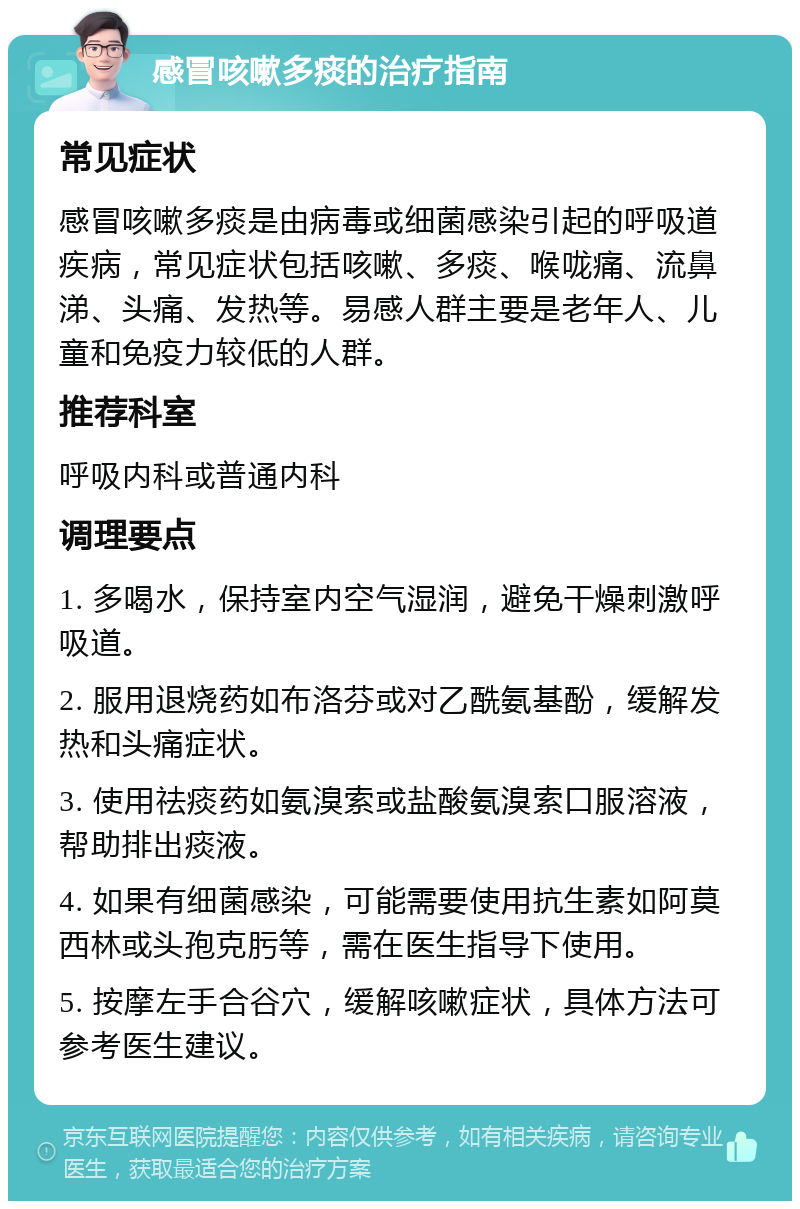 感冒咳嗽多痰的治疗指南 常见症状 感冒咳嗽多痰是由病毒或细菌感染引起的呼吸道疾病，常见症状包括咳嗽、多痰、喉咙痛、流鼻涕、头痛、发热等。易感人群主要是老年人、儿童和免疫力较低的人群。 推荐科室 呼吸内科或普通内科 调理要点 1. 多喝水，保持室内空气湿润，避免干燥刺激呼吸道。 2. 服用退烧药如布洛芬或对乙酰氨基酚，缓解发热和头痛症状。 3. 使用祛痰药如氨溴索或盐酸氨溴索口服溶液，帮助排出痰液。 4. 如果有细菌感染，可能需要使用抗生素如阿莫西林或头孢克肟等，需在医生指导下使用。 5. 按摩左手合谷穴，缓解咳嗽症状，具体方法可参考医生建议。