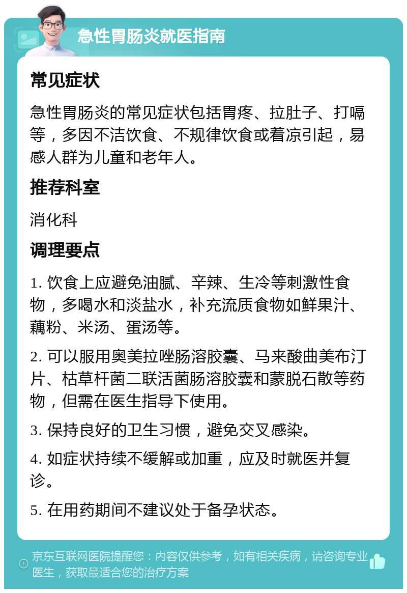 急性胃肠炎就医指南 常见症状 急性胃肠炎的常见症状包括胃疼、拉肚子、打嗝等，多因不洁饮食、不规律饮食或着凉引起，易感人群为儿童和老年人。 推荐科室 消化科 调理要点 1. 饮食上应避免油腻、辛辣、生冷等刺激性食物，多喝水和淡盐水，补充流质食物如鲜果汁、藕粉、米汤、蛋汤等。 2. 可以服用奥美拉唑肠溶胶囊、马来酸曲美布汀片、枯草杆菌二联活菌肠溶胶囊和蒙脱石散等药物，但需在医生指导下使用。 3. 保持良好的卫生习惯，避免交叉感染。 4. 如症状持续不缓解或加重，应及时就医并复诊。 5. 在用药期间不建议处于备孕状态。