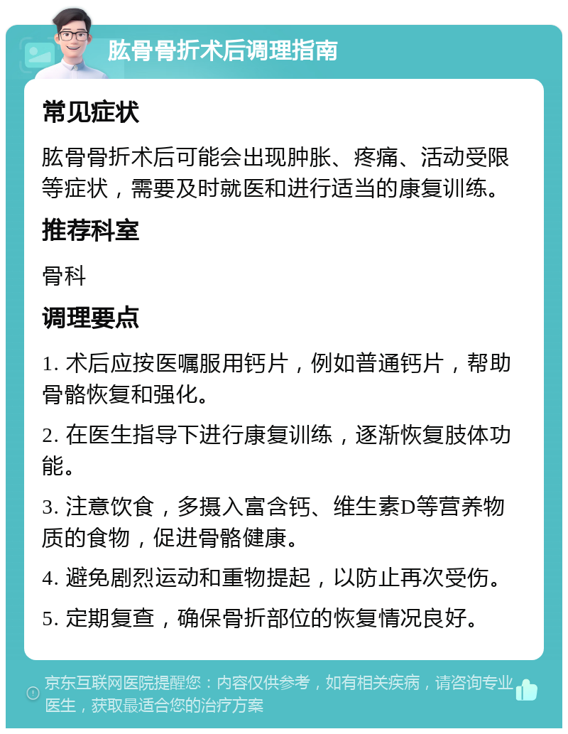 肱骨骨折术后调理指南 常见症状 肱骨骨折术后可能会出现肿胀、疼痛、活动受限等症状，需要及时就医和进行适当的康复训练。 推荐科室 骨科 调理要点 1. 术后应按医嘱服用钙片，例如普通钙片，帮助骨骼恢复和强化。 2. 在医生指导下进行康复训练，逐渐恢复肢体功能。 3. 注意饮食，多摄入富含钙、维生素D等营养物质的食物，促进骨骼健康。 4. 避免剧烈运动和重物提起，以防止再次受伤。 5. 定期复查，确保骨折部位的恢复情况良好。