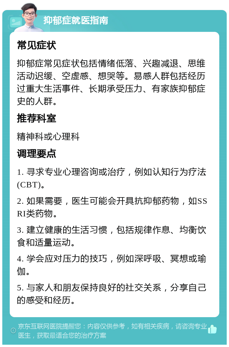 抑郁症就医指南 常见症状 抑郁症常见症状包括情绪低落、兴趣减退、思维活动迟缓、空虚感、想哭等。易感人群包括经历过重大生活事件、长期承受压力、有家族抑郁症史的人群。 推荐科室 精神科或心理科 调理要点 1. 寻求专业心理咨询或治疗，例如认知行为疗法(CBT)。 2. 如果需要，医生可能会开具抗抑郁药物，如SSRI类药物。 3. 建立健康的生活习惯，包括规律作息、均衡饮食和适量运动。 4. 学会应对压力的技巧，例如深呼吸、冥想或瑜伽。 5. 与家人和朋友保持良好的社交关系，分享自己的感受和经历。