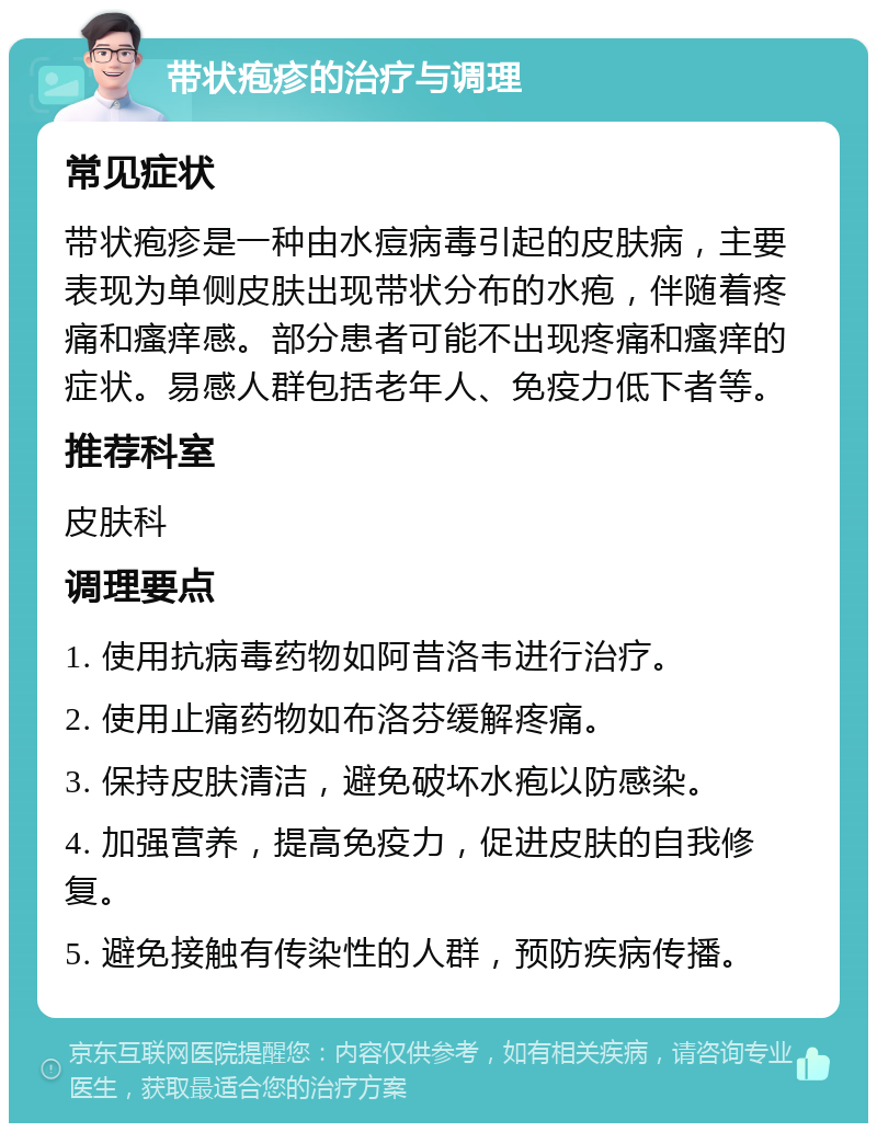 带状疱疹的治疗与调理 常见症状 带状疱疹是一种由水痘病毒引起的皮肤病，主要表现为单侧皮肤出现带状分布的水疱，伴随着疼痛和瘙痒感。部分患者可能不出现疼痛和瘙痒的症状。易感人群包括老年人、免疫力低下者等。 推荐科室 皮肤科 调理要点 1. 使用抗病毒药物如阿昔洛韦进行治疗。 2. 使用止痛药物如布洛芬缓解疼痛。 3. 保持皮肤清洁，避免破坏水疱以防感染。 4. 加强营养，提高免疫力，促进皮肤的自我修复。 5. 避免接触有传染性的人群，预防疾病传播。