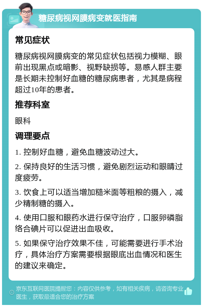 糖尿病视网膜病变就医指南 常见症状 糖尿病视网膜病变的常见症状包括视力模糊、眼前出现黑点或暗影、视野缺损等。易感人群主要是长期未控制好血糖的糖尿病患者，尤其是病程超过10年的患者。 推荐科室 眼科 调理要点 1. 控制好血糖，避免血糖波动过大。 2. 保持良好的生活习惯，避免剧烈运动和眼睛过度疲劳。 3. 饮食上可以适当增加糙米面等粗粮的摄入，减少精制糖的摄入。 4. 使用口服和眼药水进行保守治疗，口服卵磷脂络合碘片可以促进出血吸收。 5. 如果保守治疗效果不佳，可能需要进行手术治疗，具体治疗方案需要根据眼底出血情况和医生的建议来确定。