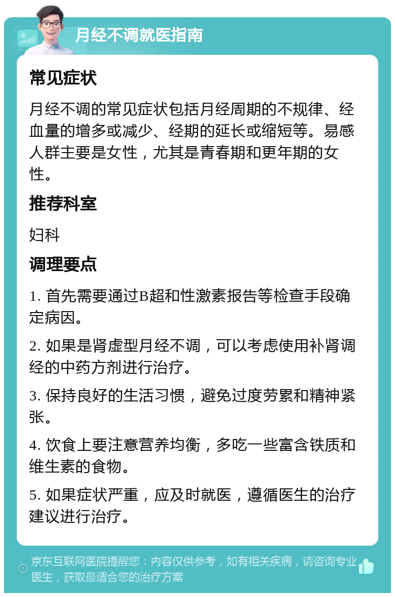 月经不调就医指南 常见症状 月经不调的常见症状包括月经周期的不规律、经血量的增多或减少、经期的延长或缩短等。易感人群主要是女性，尤其是青春期和更年期的女性。 推荐科室 妇科 调理要点 1. 首先需要通过B超和性激素报告等检查手段确定病因。 2. 如果是肾虚型月经不调，可以考虑使用补肾调经的中药方剂进行治疗。 3. 保持良好的生活习惯，避免过度劳累和精神紧张。 4. 饮食上要注意营养均衡，多吃一些富含铁质和维生素的食物。 5. 如果症状严重，应及时就医，遵循医生的治疗建议进行治疗。