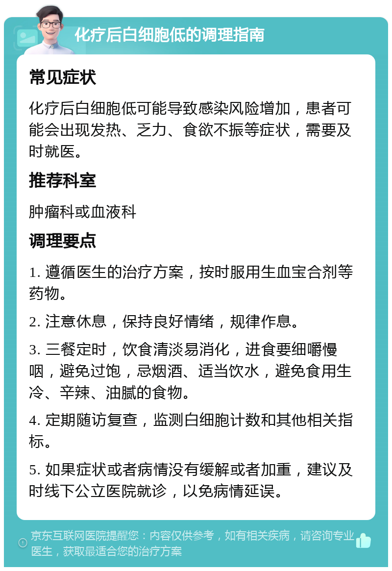 化疗后白细胞低的调理指南 常见症状 化疗后白细胞低可能导致感染风险增加，患者可能会出现发热、乏力、食欲不振等症状，需要及时就医。 推荐科室 肿瘤科或血液科 调理要点 1. 遵循医生的治疗方案，按时服用生血宝合剂等药物。 2. 注意休息，保持良好情绪，规律作息。 3. 三餐定时，饮食清淡易消化，进食要细嚼慢咽，避免过饱，忌烟酒、适当饮水，避免食用生冷、辛辣、油腻的食物。 4. 定期随访复查，监测白细胞计数和其他相关指标。 5. 如果症状或者病情没有缓解或者加重，建议及时线下公立医院就诊，以免病情延误。