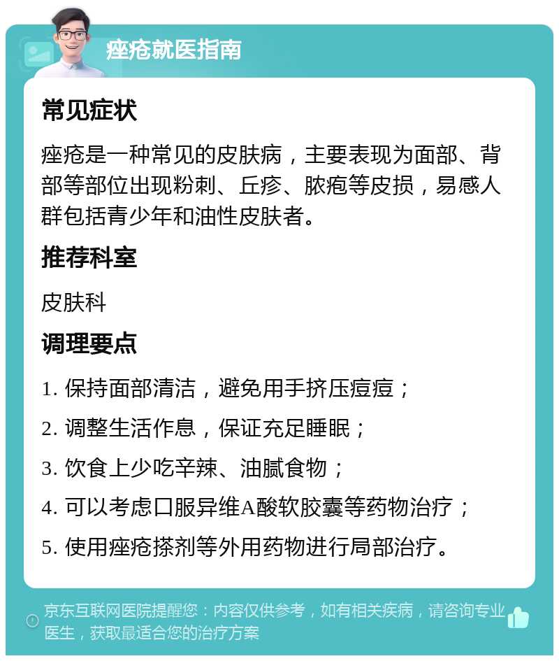 痤疮就医指南 常见症状 痤疮是一种常见的皮肤病，主要表现为面部、背部等部位出现粉刺、丘疹、脓疱等皮损，易感人群包括青少年和油性皮肤者。 推荐科室 皮肤科 调理要点 1. 保持面部清洁，避免用手挤压痘痘； 2. 调整生活作息，保证充足睡眠； 3. 饮食上少吃辛辣、油腻食物； 4. 可以考虑口服异维A酸软胶囊等药物治疗； 5. 使用痤疮搽剂等外用药物进行局部治疗。