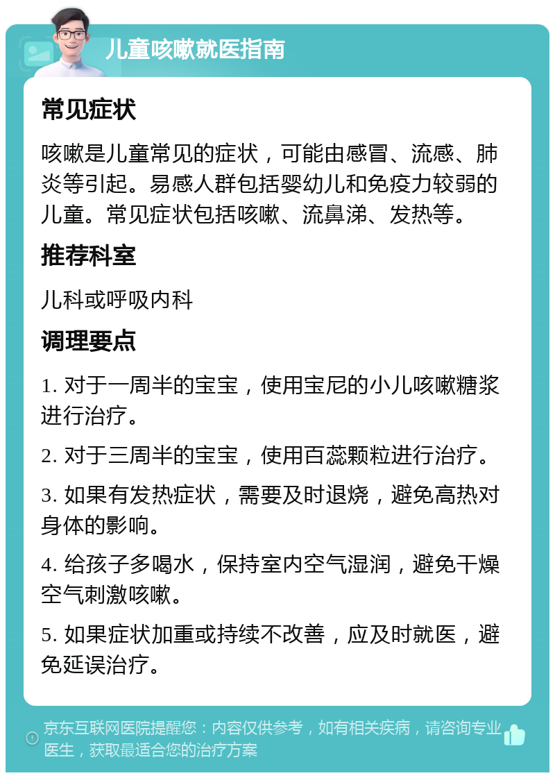 儿童咳嗽就医指南 常见症状 咳嗽是儿童常见的症状，可能由感冒、流感、肺炎等引起。易感人群包括婴幼儿和免疫力较弱的儿童。常见症状包括咳嗽、流鼻涕、发热等。 推荐科室 儿科或呼吸内科 调理要点 1. 对于一周半的宝宝，使用宝尼的小儿咳嗽糖浆进行治疗。 2. 对于三周半的宝宝，使用百蕊颗粒进行治疗。 3. 如果有发热症状，需要及时退烧，避免高热对身体的影响。 4. 给孩子多喝水，保持室内空气湿润，避免干燥空气刺激咳嗽。 5. 如果症状加重或持续不改善，应及时就医，避免延误治疗。