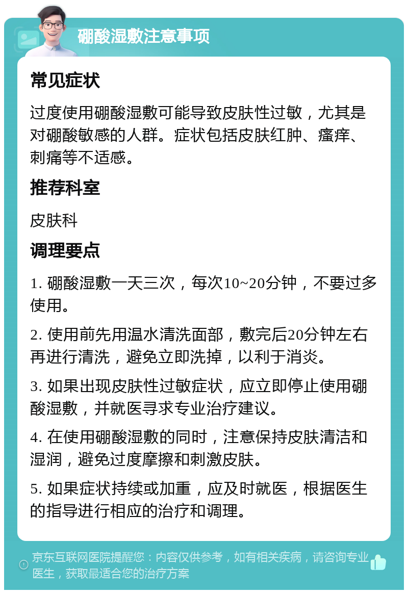 硼酸湿敷注意事项 常见症状 过度使用硼酸湿敷可能导致皮肤性过敏，尤其是对硼酸敏感的人群。症状包括皮肤红肿、瘙痒、刺痛等不适感。 推荐科室 皮肤科 调理要点 1. 硼酸湿敷一天三次，每次10~20分钟，不要过多使用。 2. 使用前先用温水清洗面部，敷完后20分钟左右再进行清洗，避免立即洗掉，以利于消炎。 3. 如果出现皮肤性过敏症状，应立即停止使用硼酸湿敷，并就医寻求专业治疗建议。 4. 在使用硼酸湿敷的同时，注意保持皮肤清洁和湿润，避免过度摩擦和刺激皮肤。 5. 如果症状持续或加重，应及时就医，根据医生的指导进行相应的治疗和调理。