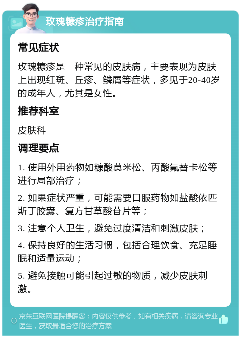 玫瑰糠疹治疗指南 常见症状 玫瑰糠疹是一种常见的皮肤病，主要表现为皮肤上出现红斑、丘疹、鳞屑等症状，多见于20-40岁的成年人，尤其是女性。 推荐科室 皮肤科 调理要点 1. 使用外用药物如糠酸莫米松、丙酸氟替卡松等进行局部治疗； 2. 如果症状严重，可能需要口服药物如盐酸依匹斯丁胶囊、复方甘草酸苷片等； 3. 注意个人卫生，避免过度清洁和刺激皮肤； 4. 保持良好的生活习惯，包括合理饮食、充足睡眠和适量运动； 5. 避免接触可能引起过敏的物质，减少皮肤刺激。