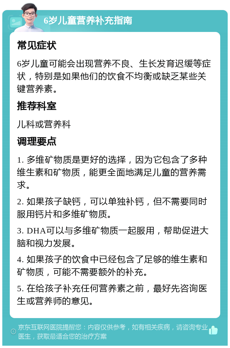 6岁儿童营养补充指南 常见症状 6岁儿童可能会出现营养不良、生长发育迟缓等症状，特别是如果他们的饮食不均衡或缺乏某些关键营养素。 推荐科室 儿科或营养科 调理要点 1. 多维矿物质是更好的选择，因为它包含了多种维生素和矿物质，能更全面地满足儿童的营养需求。 2. 如果孩子缺钙，可以单独补钙，但不需要同时服用钙片和多维矿物质。 3. DHA可以与多维矿物质一起服用，帮助促进大脑和视力发展。 4. 如果孩子的饮食中已经包含了足够的维生素和矿物质，可能不需要额外的补充。 5. 在给孩子补充任何营养素之前，最好先咨询医生或营养师的意见。