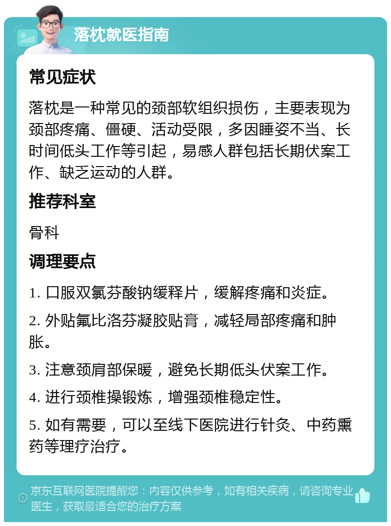 落枕就医指南 常见症状 落枕是一种常见的颈部软组织损伤，主要表现为颈部疼痛、僵硬、活动受限，多因睡姿不当、长时间低头工作等引起，易感人群包括长期伏案工作、缺乏运动的人群。 推荐科室 骨科 调理要点 1. 口服双氯芬酸钠缓释片，缓解疼痛和炎症。 2. 外贴氟比洛芬凝胶贴膏，减轻局部疼痛和肿胀。 3. 注意颈肩部保暖，避免长期低头伏案工作。 4. 进行颈椎操锻炼，增强颈椎稳定性。 5. 如有需要，可以至线下医院进行针灸、中药熏药等理疗治疗。