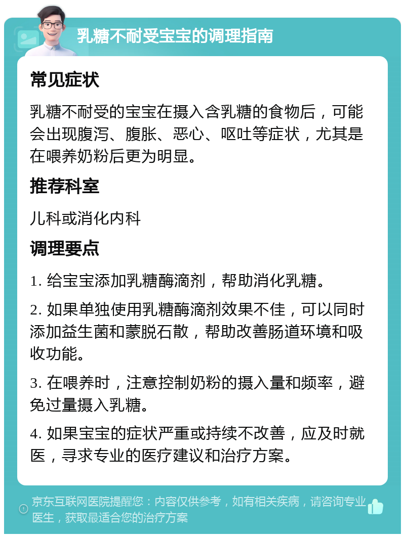 乳糖不耐受宝宝的调理指南 常见症状 乳糖不耐受的宝宝在摄入含乳糖的食物后，可能会出现腹泻、腹胀、恶心、呕吐等症状，尤其是在喂养奶粉后更为明显。 推荐科室 儿科或消化内科 调理要点 1. 给宝宝添加乳糖酶滴剂，帮助消化乳糖。 2. 如果单独使用乳糖酶滴剂效果不佳，可以同时添加益生菌和蒙脱石散，帮助改善肠道环境和吸收功能。 3. 在喂养时，注意控制奶粉的摄入量和频率，避免过量摄入乳糖。 4. 如果宝宝的症状严重或持续不改善，应及时就医，寻求专业的医疗建议和治疗方案。