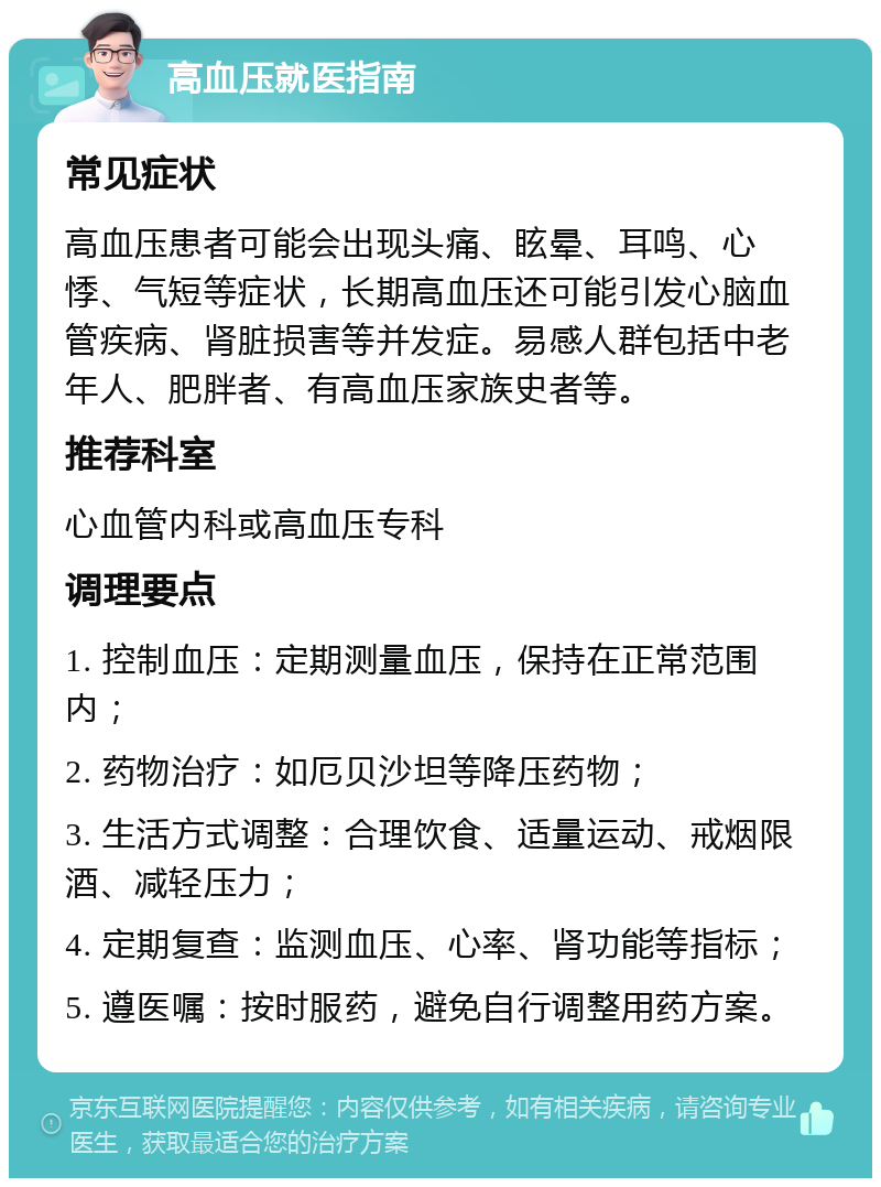 高血压就医指南 常见症状 高血压患者可能会出现头痛、眩晕、耳鸣、心悸、气短等症状，长期高血压还可能引发心脑血管疾病、肾脏损害等并发症。易感人群包括中老年人、肥胖者、有高血压家族史者等。 推荐科室 心血管内科或高血压专科 调理要点 1. 控制血压：定期测量血压，保持在正常范围内； 2. 药物治疗：如厄贝沙坦等降压药物； 3. 生活方式调整：合理饮食、适量运动、戒烟限酒、减轻压力； 4. 定期复查：监测血压、心率、肾功能等指标； 5. 遵医嘱：按时服药，避免自行调整用药方案。