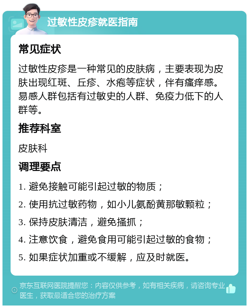 过敏性皮疹就医指南 常见症状 过敏性皮疹是一种常见的皮肤病，主要表现为皮肤出现红斑、丘疹、水疱等症状，伴有瘙痒感。易感人群包括有过敏史的人群、免疫力低下的人群等。 推荐科室 皮肤科 调理要点 1. 避免接触可能引起过敏的物质； 2. 使用抗过敏药物，如小儿氨酚黄那敏颗粒； 3. 保持皮肤清洁，避免搔抓； 4. 注意饮食，避免食用可能引起过敏的食物； 5. 如果症状加重或不缓解，应及时就医。