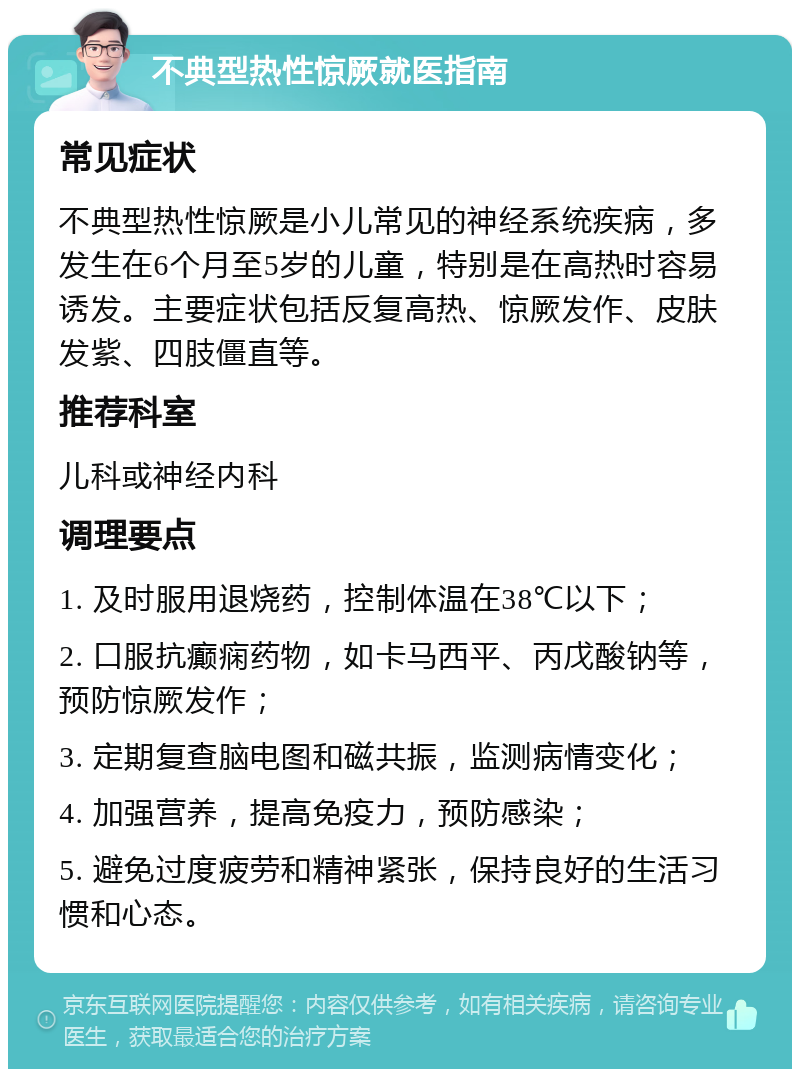 不典型热性惊厥就医指南 常见症状 不典型热性惊厥是小儿常见的神经系统疾病，多发生在6个月至5岁的儿童，特别是在高热时容易诱发。主要症状包括反复高热、惊厥发作、皮肤发紫、四肢僵直等。 推荐科室 儿科或神经内科 调理要点 1. 及时服用退烧药，控制体温在38℃以下； 2. 口服抗癫痫药物，如卡马西平、丙戊酸钠等，预防惊厥发作； 3. 定期复查脑电图和磁共振，监测病情变化； 4. 加强营养，提高免疫力，预防感染； 5. 避免过度疲劳和精神紧张，保持良好的生活习惯和心态。