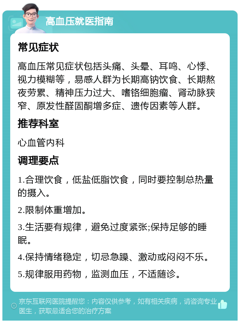 高血压就医指南 常见症状 高血压常见症状包括头痛、头晕、耳鸣、心悸、视力模糊等，易感人群为长期高钠饮食、长期熬夜劳累、精神压力过大、嗜铬细胞瘤、肾动脉狭窄、原发性醛固酮增多症、遗传因素等人群。 推荐科室 心血管内科 调理要点 1.合理饮食，低盐低脂饮食，同时要控制总热量的摄入。 2.限制体重增加。 3.生活要有规律，避免过度紧张;保持足够的睡眠。 4.保持情绪稳定，切忌急躁、激动或闷闷不乐。 5.规律服用药物，监测血压，不适随诊。