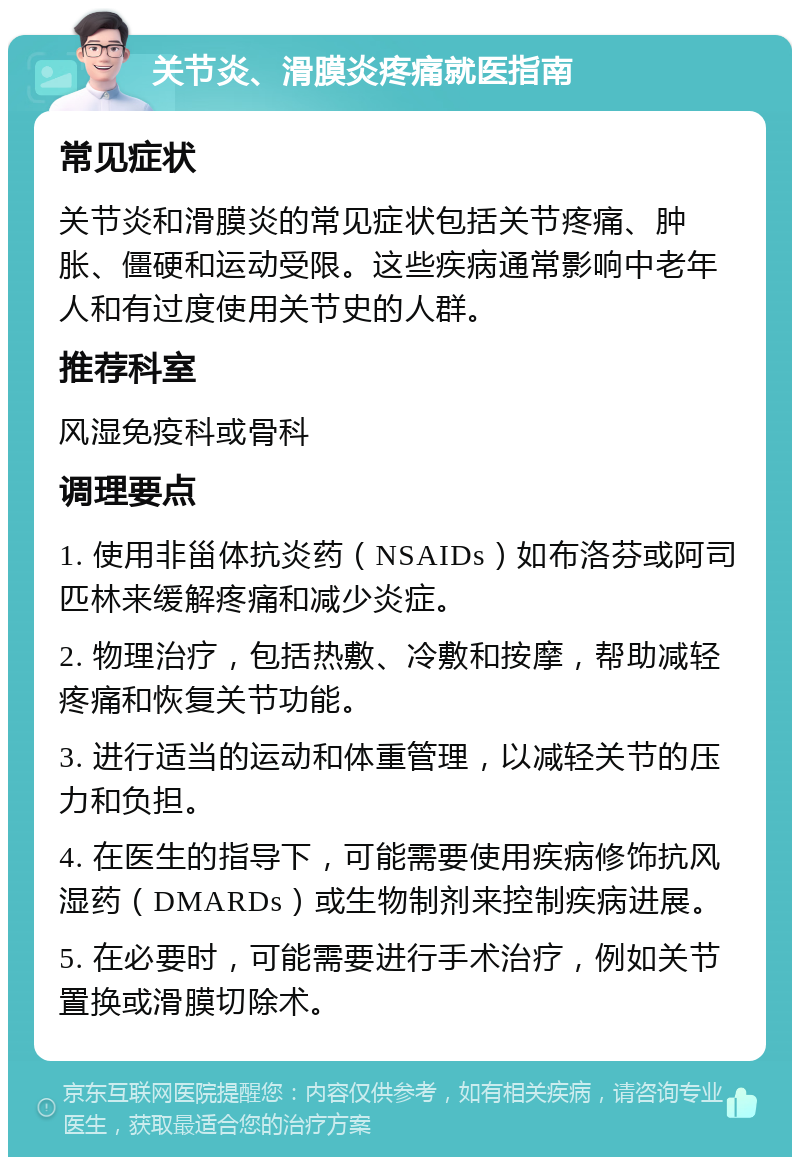 关节炎、滑膜炎疼痛就医指南 常见症状 关节炎和滑膜炎的常见症状包括关节疼痛、肿胀、僵硬和运动受限。这些疾病通常影响中老年人和有过度使用关节史的人群。 推荐科室 风湿免疫科或骨科 调理要点 1. 使用非甾体抗炎药（NSAIDs）如布洛芬或阿司匹林来缓解疼痛和减少炎症。 2. 物理治疗，包括热敷、冷敷和按摩，帮助减轻疼痛和恢复关节功能。 3. 进行适当的运动和体重管理，以减轻关节的压力和负担。 4. 在医生的指导下，可能需要使用疾病修饰抗风湿药（DMARDs）或生物制剂来控制疾病进展。 5. 在必要时，可能需要进行手术治疗，例如关节置换或滑膜切除术。