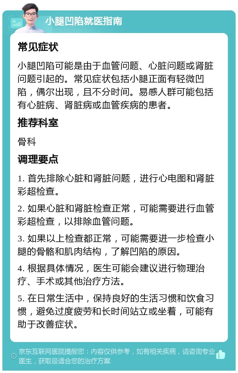 小腿凹陷就医指南 常见症状 小腿凹陷可能是由于血管问题、心脏问题或肾脏问题引起的。常见症状包括小腿正面有轻微凹陷，偶尔出现，且不分时间。易感人群可能包括有心脏病、肾脏病或血管疾病的患者。 推荐科室 骨科 调理要点 1. 首先排除心脏和肾脏问题，进行心电图和肾脏彩超检查。 2. 如果心脏和肾脏检查正常，可能需要进行血管彩超检查，以排除血管问题。 3. 如果以上检查都正常，可能需要进一步检查小腿的骨骼和肌肉结构，了解凹陷的原因。 4. 根据具体情况，医生可能会建议进行物理治疗、手术或其他治疗方法。 5. 在日常生活中，保持良好的生活习惯和饮食习惯，避免过度疲劳和长时间站立或坐着，可能有助于改善症状。