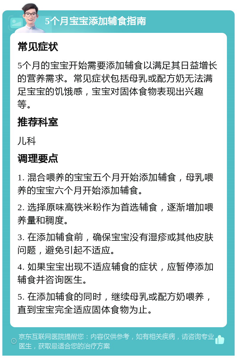 5个月宝宝添加辅食指南 常见症状 5个月的宝宝开始需要添加辅食以满足其日益增长的营养需求。常见症状包括母乳或配方奶无法满足宝宝的饥饿感，宝宝对固体食物表现出兴趣等。 推荐科室 儿科 调理要点 1. 混合喂养的宝宝五个月开始添加辅食，母乳喂养的宝宝六个月开始添加辅食。 2. 选择原味高铁米粉作为首选辅食，逐渐增加喂养量和稠度。 3. 在添加辅食前，确保宝宝没有湿疹或其他皮肤问题，避免引起不适应。 4. 如果宝宝出现不适应辅食的症状，应暂停添加辅食并咨询医生。 5. 在添加辅食的同时，继续母乳或配方奶喂养，直到宝宝完全适应固体食物为止。