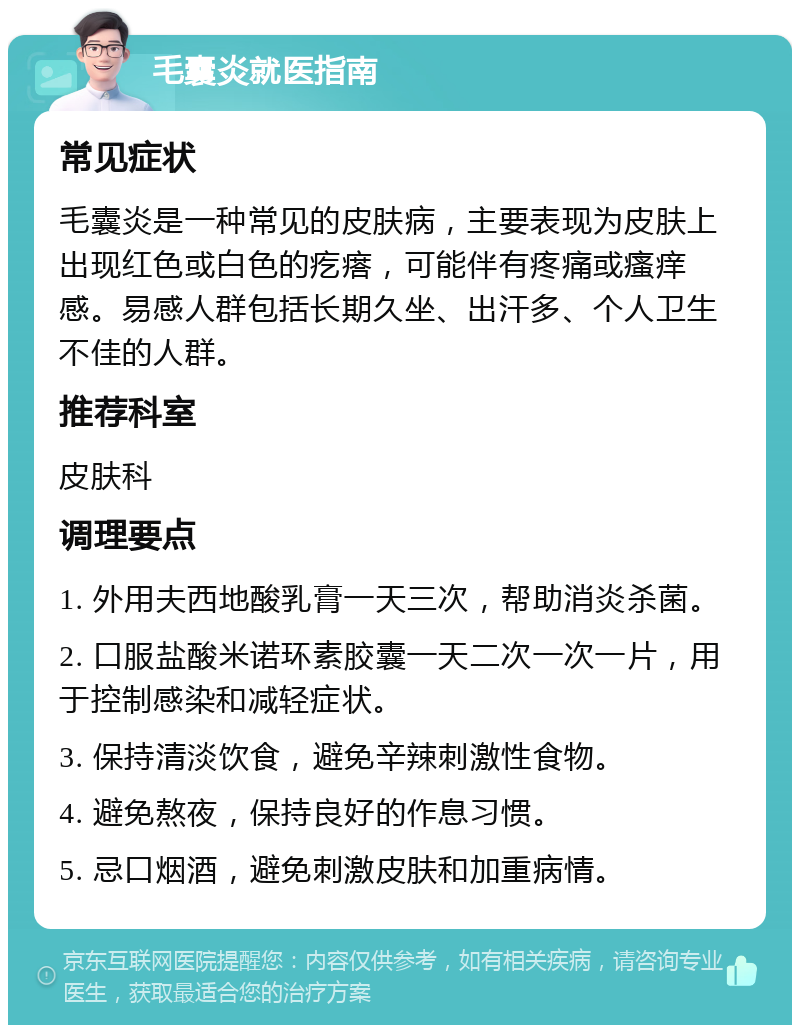 毛囊炎就医指南 常见症状 毛囊炎是一种常见的皮肤病，主要表现为皮肤上出现红色或白色的疙瘩，可能伴有疼痛或瘙痒感。易感人群包括长期久坐、出汗多、个人卫生不佳的人群。 推荐科室 皮肤科 调理要点 1. 外用夫西地酸乳膏一天三次，帮助消炎杀菌。 2. 口服盐酸米诺环素胶囊一天二次一次一片，用于控制感染和减轻症状。 3. 保持清淡饮食，避免辛辣刺激性食物。 4. 避免熬夜，保持良好的作息习惯。 5. 忌口烟酒，避免刺激皮肤和加重病情。