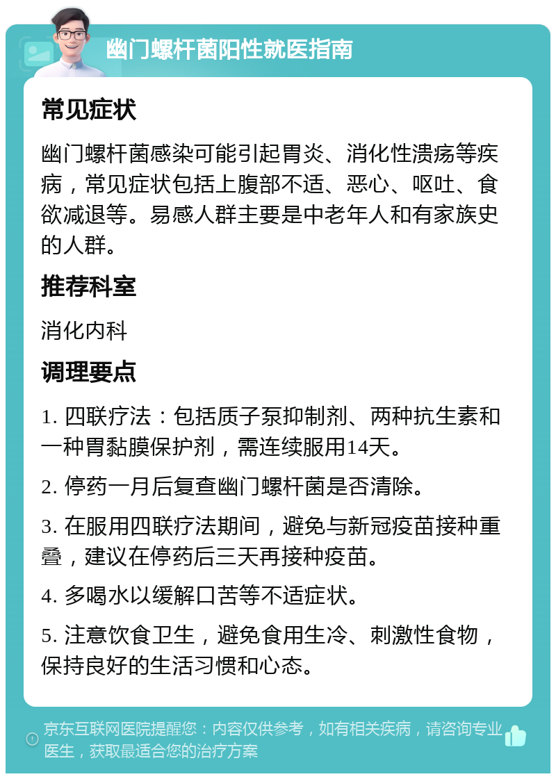 幽门螺杆菌阳性就医指南 常见症状 幽门螺杆菌感染可能引起胃炎、消化性溃疡等疾病，常见症状包括上腹部不适、恶心、呕吐、食欲减退等。易感人群主要是中老年人和有家族史的人群。 推荐科室 消化内科 调理要点 1. 四联疗法：包括质子泵抑制剂、两种抗生素和一种胃黏膜保护剂，需连续服用14天。 2. 停药一月后复查幽门螺杆菌是否清除。 3. 在服用四联疗法期间，避免与新冠疫苗接种重叠，建议在停药后三天再接种疫苗。 4. 多喝水以缓解口苦等不适症状。 5. 注意饮食卫生，避免食用生冷、刺激性食物，保持良好的生活习惯和心态。