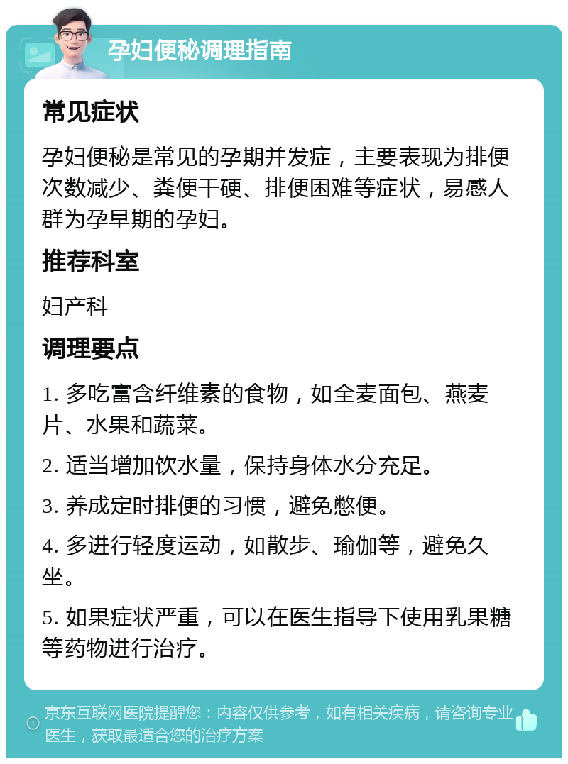 孕妇便秘调理指南 常见症状 孕妇便秘是常见的孕期并发症，主要表现为排便次数减少、粪便干硬、排便困难等症状，易感人群为孕早期的孕妇。 推荐科室 妇产科 调理要点 1. 多吃富含纤维素的食物，如全麦面包、燕麦片、水果和蔬菜。 2. 适当增加饮水量，保持身体水分充足。 3. 养成定时排便的习惯，避免憋便。 4. 多进行轻度运动，如散步、瑜伽等，避免久坐。 5. 如果症状严重，可以在医生指导下使用乳果糖等药物进行治疗。