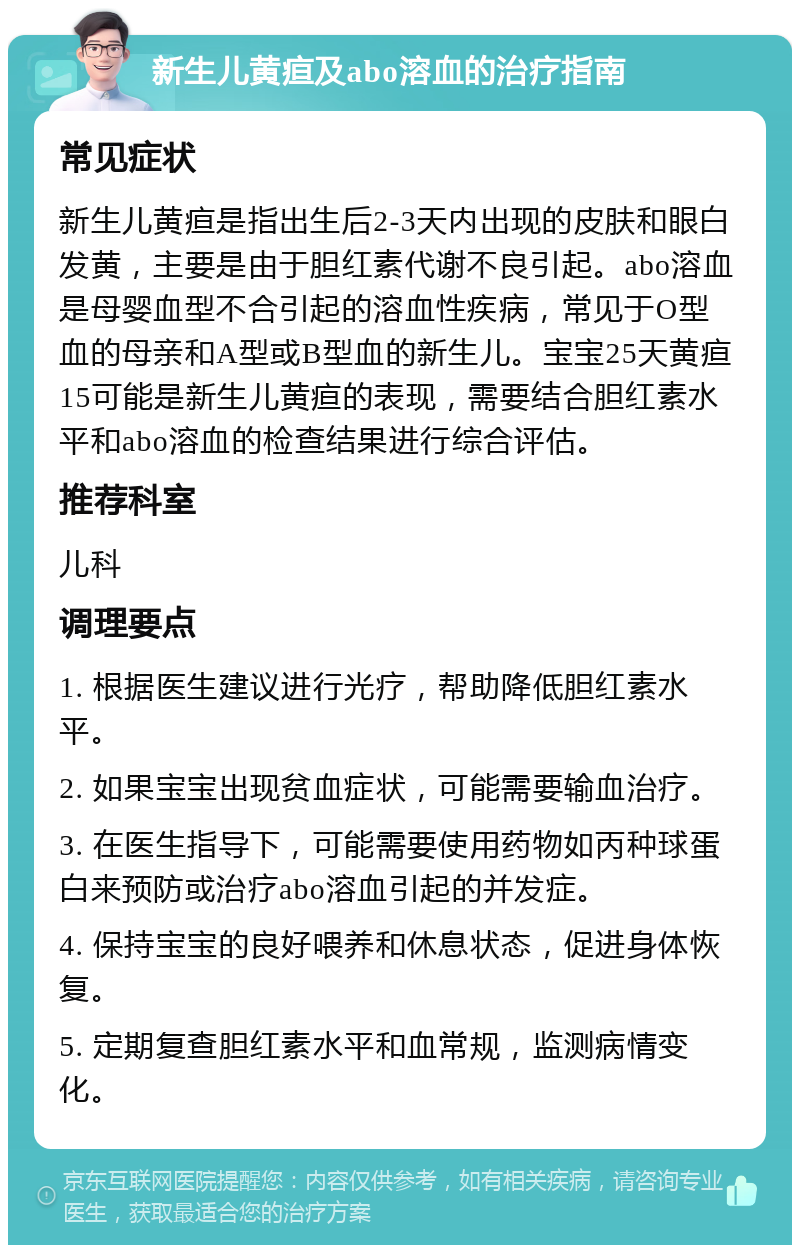 新生儿黄疸及abo溶血的治疗指南 常见症状 新生儿黄疸是指出生后2-3天内出现的皮肤和眼白发黄，主要是由于胆红素代谢不良引起。abo溶血是母婴血型不合引起的溶血性疾病，常见于O型血的母亲和A型或B型血的新生儿。宝宝25天黄疸15可能是新生儿黄疸的表现，需要结合胆红素水平和abo溶血的检查结果进行综合评估。 推荐科室 儿科 调理要点 1. 根据医生建议进行光疗，帮助降低胆红素水平。 2. 如果宝宝出现贫血症状，可能需要输血治疗。 3. 在医生指导下，可能需要使用药物如丙种球蛋白来预防或治疗abo溶血引起的并发症。 4. 保持宝宝的良好喂养和休息状态，促进身体恢复。 5. 定期复查胆红素水平和血常规，监测病情变化。