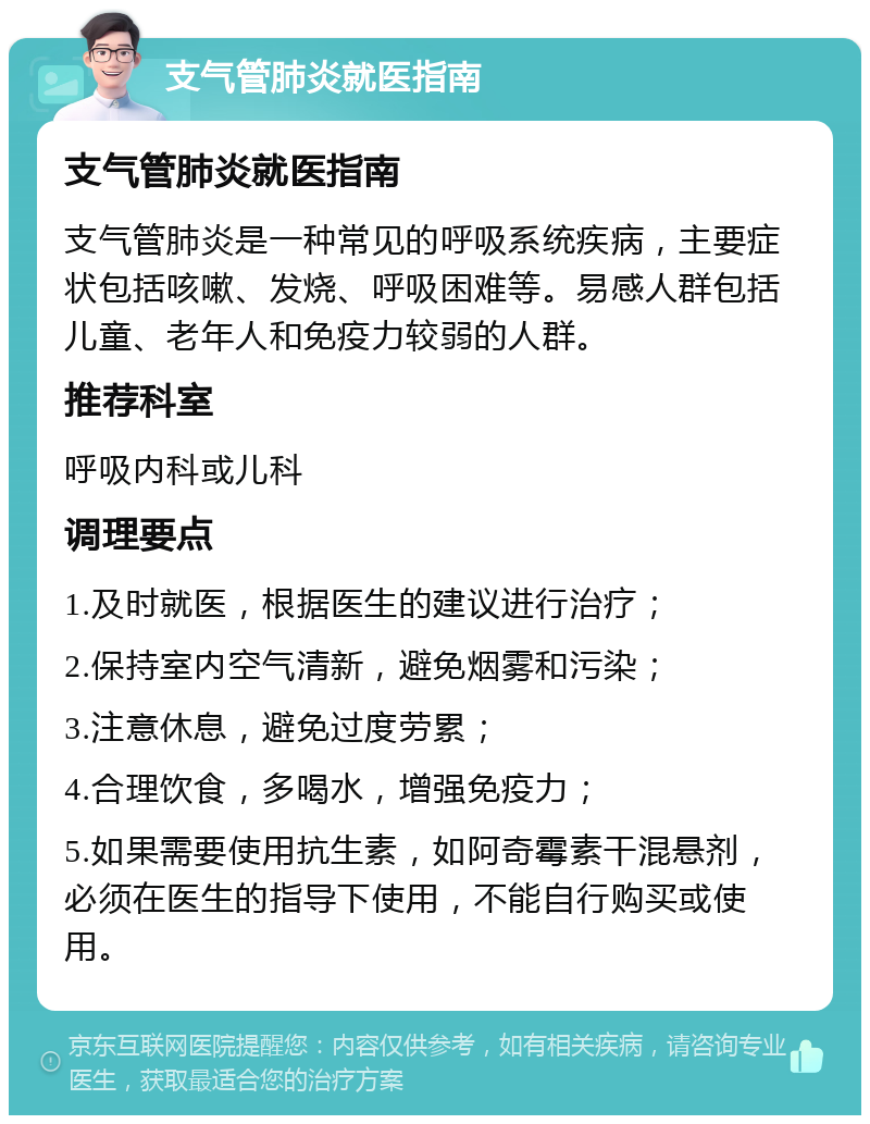 支气管肺炎就医指南 支气管肺炎就医指南 支气管肺炎是一种常见的呼吸系统疾病，主要症状包括咳嗽、发烧、呼吸困难等。易感人群包括儿童、老年人和免疫力较弱的人群。 推荐科室 呼吸内科或儿科 调理要点 1.及时就医，根据医生的建议进行治疗； 2.保持室内空气清新，避免烟雾和污染； 3.注意休息，避免过度劳累； 4.合理饮食，多喝水，增强免疫力； 5.如果需要使用抗生素，如阿奇霉素干混悬剂，必须在医生的指导下使用，不能自行购买或使用。