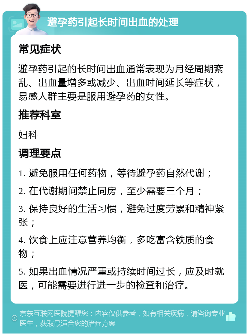 避孕药引起长时间出血的处理 常见症状 避孕药引起的长时间出血通常表现为月经周期紊乱、出血量增多或减少、出血时间延长等症状，易感人群主要是服用避孕药的女性。 推荐科室 妇科 调理要点 1. 避免服用任何药物，等待避孕药自然代谢； 2. 在代谢期间禁止同房，至少需要三个月； 3. 保持良好的生活习惯，避免过度劳累和精神紧张； 4. 饮食上应注意营养均衡，多吃富含铁质的食物； 5. 如果出血情况严重或持续时间过长，应及时就医，可能需要进行进一步的检查和治疗。