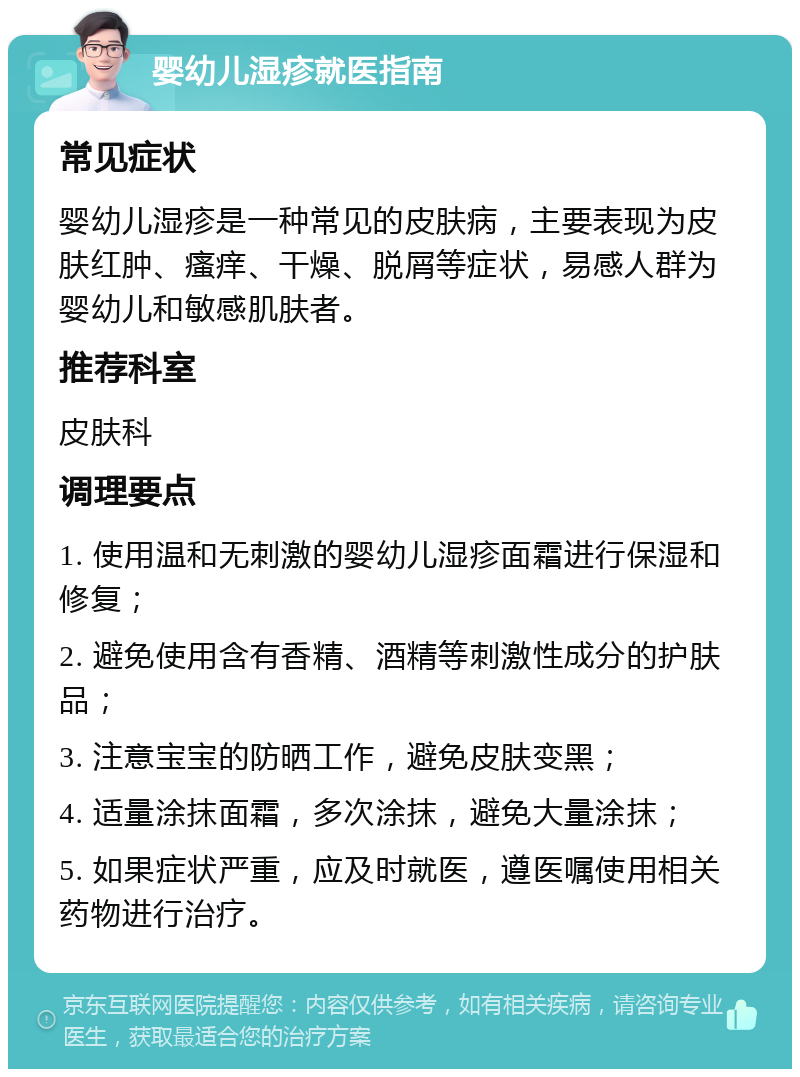 婴幼儿湿疹就医指南 常见症状 婴幼儿湿疹是一种常见的皮肤病，主要表现为皮肤红肿、瘙痒、干燥、脱屑等症状，易感人群为婴幼儿和敏感肌肤者。 推荐科室 皮肤科 调理要点 1. 使用温和无刺激的婴幼儿湿疹面霜进行保湿和修复； 2. 避免使用含有香精、酒精等刺激性成分的护肤品； 3. 注意宝宝的防晒工作，避免皮肤变黑； 4. 适量涂抹面霜，多次涂抹，避免大量涂抹； 5. 如果症状严重，应及时就医，遵医嘱使用相关药物进行治疗。