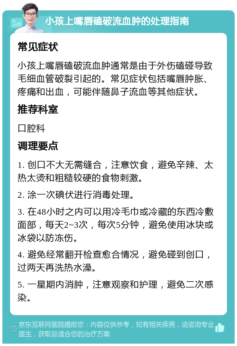 小孩上嘴唇磕破流血肿的处理指南 常见症状 小孩上嘴唇磕破流血肿通常是由于外伤磕碰导致毛细血管破裂引起的。常见症状包括嘴唇肿胀、疼痛和出血，可能伴随鼻子流血等其他症状。 推荐科室 口腔科 调理要点 1. 创口不大无需缝合，注意饮食，避免辛辣、太热太烫和粗糙较硬的食物刺激。 2. 涂一次碘伏进行消毒处理。 3. 在48小时之内可以用冷毛巾或冷藏的东西冷敷面部，每天2~3次，每次5分钟，避免使用冰块或冰袋以防冻伤。 4. 避免经常翻开检查愈合情况，避免碰到创口，过两天再洗热水澡。 5. 一星期内消肿，注意观察和护理，避免二次感染。