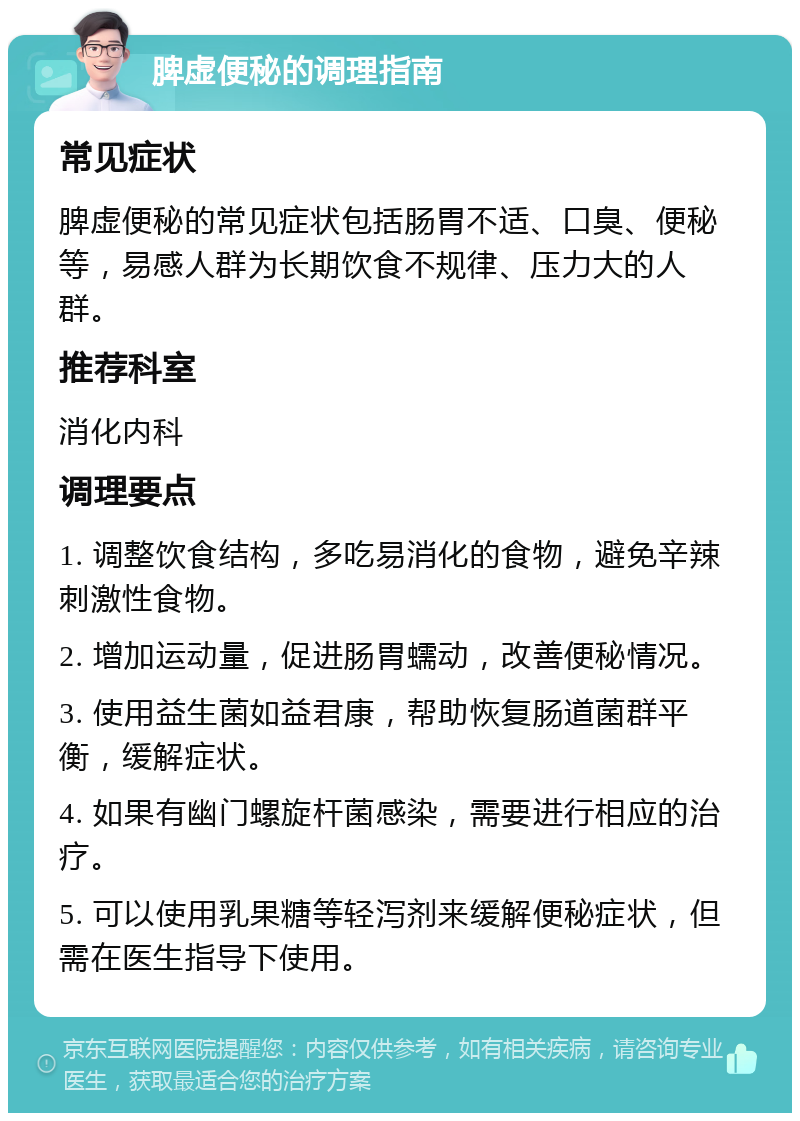 脾虚便秘的调理指南 常见症状 脾虚便秘的常见症状包括肠胃不适、口臭、便秘等，易感人群为长期饮食不规律、压力大的人群。 推荐科室 消化内科 调理要点 1. 调整饮食结构，多吃易消化的食物，避免辛辣刺激性食物。 2. 增加运动量，促进肠胃蠕动，改善便秘情况。 3. 使用益生菌如益君康，帮助恢复肠道菌群平衡，缓解症状。 4. 如果有幽门螺旋杆菌感染，需要进行相应的治疗。 5. 可以使用乳果糖等轻泻剂来缓解便秘症状，但需在医生指导下使用。